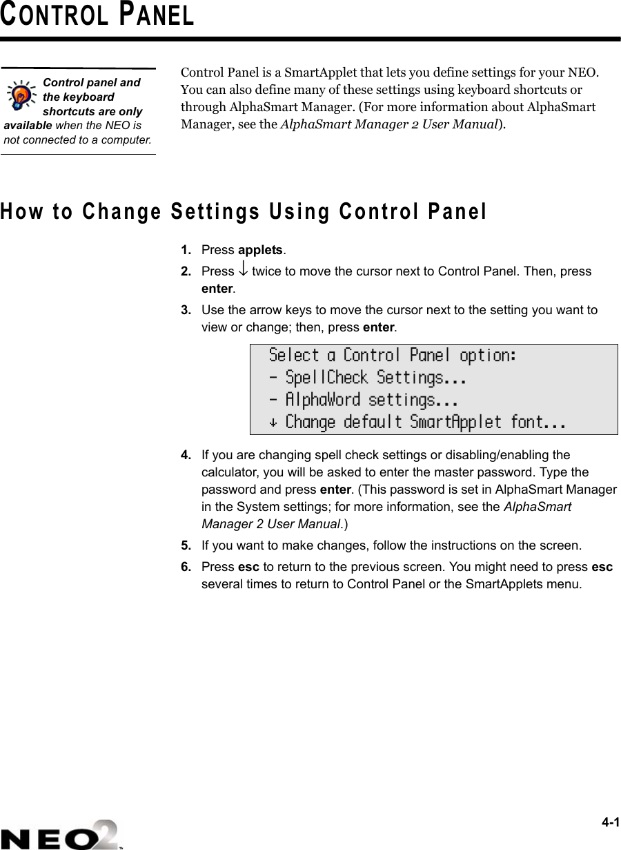 4-1CONTROL PANELControl Panel is a SmartApplet that lets you define settings for your NEO. You can also define many of these settings using keyboard shortcuts or through AlphaSmart Manager. (For more information about AlphaSmart Manager, see the AlphaSmart Manager 2 User Manual). How to Change Settings Using Control Panel1. Press applets.2. Press ↓ twice to move the cursor next to Control Panel. Then, press enter.3. Use the arrow keys to move the cursor next to the setting you want to view or change; then, press enter.4. If you are changing spell check settings or disabling/enabling the calculator, you will be asked to enter the master password. Type the password and press enter. (This password is set in AlphaSmart Manager in the System settings; for more information, see the AlphaSmart Manager 2 User Manual.)5. If you want to make changes, follow the instructions on the screen. 6. Press esc to return to the previous screen. You might need to press esc several times to return to Control Panel or the SmartApplets menu.Control panel and the keyboard shortcuts are only available when the NEO is not connected to a computer.