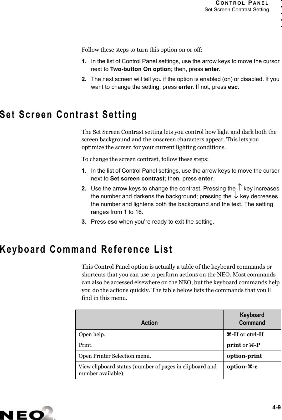 CONTROL PANELSet Screen Contrast Setting4-9. . . . .Follow these steps to turn this option on or off:1. In the list of Control Panel settings, use the arrow keys to move the cursor next to Two-button On option; then, press enter.2. The next screen will tell you if the option is enabled (on) or disabled. If you want to change the setting, press enter. If not, press esc.Set Screen Contrast SettingThe Set Screen Contrast setting lets you control how light and dark both the screen background and the onscreen characters appear. This lets you optimize the screen for your current lighting conditions.To change the screen contrast, follow these steps:1. In the list of Control Panel settings, use the arrow keys to move the cursor next to Set screen contrast; then, press enter.2. Use the arrow keys to change the contrast. Pressing the ↑ key increases the number and darkens the background; pressing the ↓ key decreases the number and lightens both the background and the text. The setting ranges from 1 to 16.3. Press esc when you’re ready to exit the setting.Keyboard Command Reference ListThis Control Panel option is actually a table of the keyboard commands or shortcuts that you can use to perform actions on the NEO. Most commands can also be accessed elsewhere on the NEO, but the keyboard commands help you do the actions quickly. The table below lists the commands that you’ll find in this menu.ActionKeyboard CommandOpen help. z-H or ctrl-HPrint. print or z-POpen Printer Selection menu. option-printView clipboard status (number of pages in clipboard and number available).option-z-c