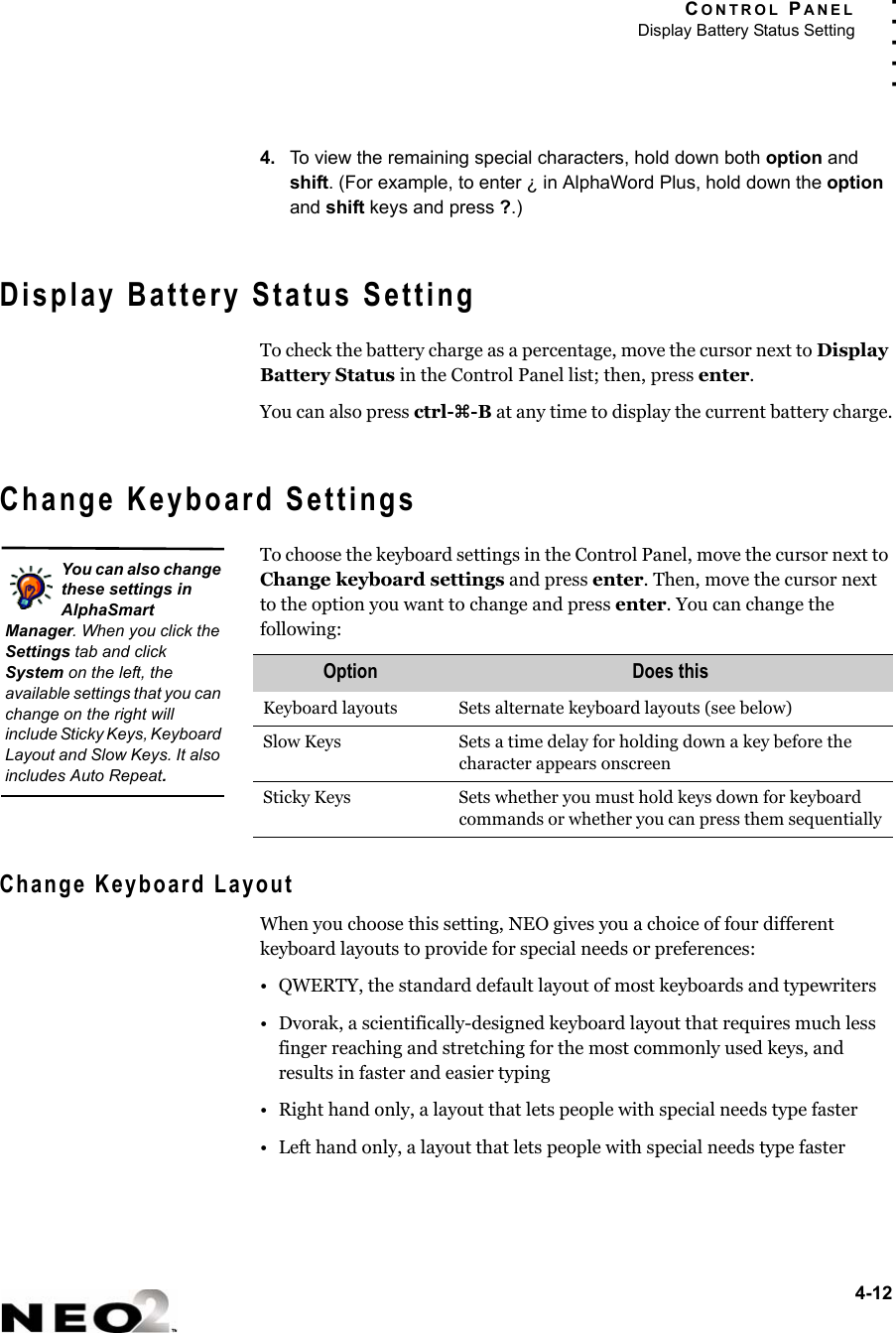 CONTROL PANELDisplay Battery Status Setting4-12. . . . .4. To view the remaining special characters, hold down both option and shift. (For example, to enter ¿ in AlphaWord Plus, hold down the option and shift keys and press ?.)Display Battery Status SettingTo check the battery charge as a percentage, move the cursor next to Display Battery Status in the Control Panel list; then, press enter.You can also press ctrl-z-B at any time to display the current battery charge.Change Keyboard SettingsTo choose the keyboard settings in the Control Panel, move the cursor next to Change keyboard settings and press enter. Then, move the cursor next to the option you want to change and press enter. You can change the following:Change Keyboard LayoutWhen you choose this setting, NEO gives you a choice of four different keyboard layouts to provide for special needs or preferences:• QWERTY, the standard default layout of most keyboards and typewriters• Dvorak, a scientifically-designed keyboard layout that requires much less finger reaching and stretching for the most commonly used keys, and results in faster and easier typing• Right hand only, a layout that lets people with special needs type faster • Left hand only, a layout that lets people with special needs type fasterOption Does thisKeyboard layouts Sets alternate keyboard layouts (see below)Slow Keys Sets a time delay for holding down a key before the character appears onscreenSticky Keys Sets whether you must hold keys down for keyboard commands or whether you can press them sequentiallyYou can also change these settings in AlphaSmart Manager. When you click the Settings tab and click System on the left, the available settings that you can change on the right will include Sticky Keys, Keyboard Layout and Slow Keys. It also includes Auto Repeat.