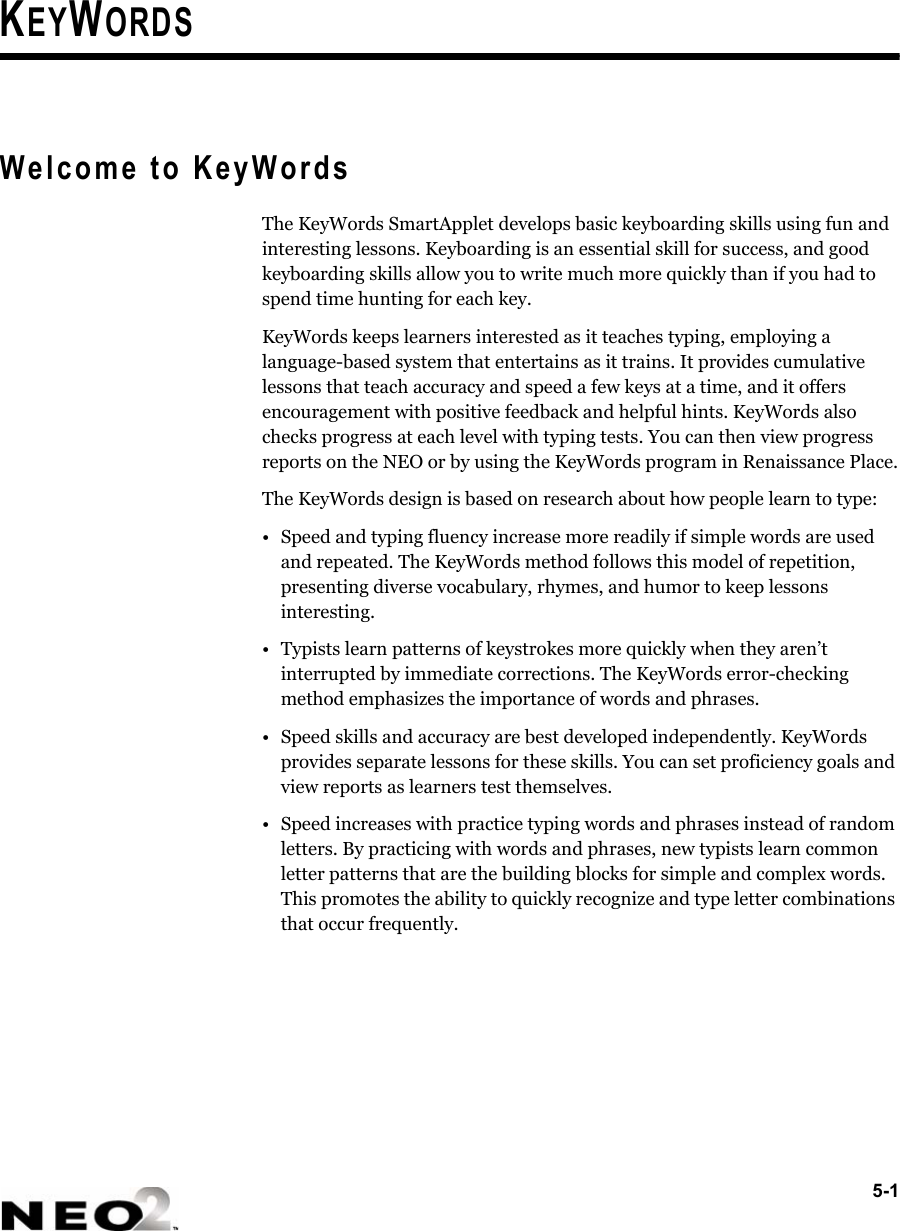 5-1KEYWORDSWelcome to KeyWordsThe KeyWords SmartApplet develops basic keyboarding skills using fun and interesting lessons. Keyboarding is an essential skill for success, and good keyboarding skills allow you to write much more quickly than if you had to spend time hunting for each key.KeyWords keeps learners interested as it teaches typing, employing a language-based system that entertains as it trains. It provides cumulative lessons that teach accuracy and speed a few keys at a time, and it offers encouragement with positive feedback and helpful hints. KeyWords also checks progress at each level with typing tests. You can then view progress reports on the NEO or by using the KeyWords program in Renaissance Place.The KeyWords design is based on research about how people learn to type:• Speed and typing fluency increase more readily if simple words are used and repeated. The KeyWords method follows this model of repetition, presenting diverse vocabulary, rhymes, and humor to keep lessons interesting.• Typists learn patterns of keystrokes more quickly when they aren’t interrupted by immediate corrections. The KeyWords error-checking method emphasizes the importance of words and phrases.• Speed skills and accuracy are best developed independently. KeyWords provides separate lessons for these skills. You can set proficiency goals and view reports as learners test themselves.• Speed increases with practice typing words and phrases instead of random letters. By practicing with words and phrases, new typists learn common letter patterns that are the building blocks for simple and complex words. This promotes the ability to quickly recognize and type letter combinations that occur frequently.