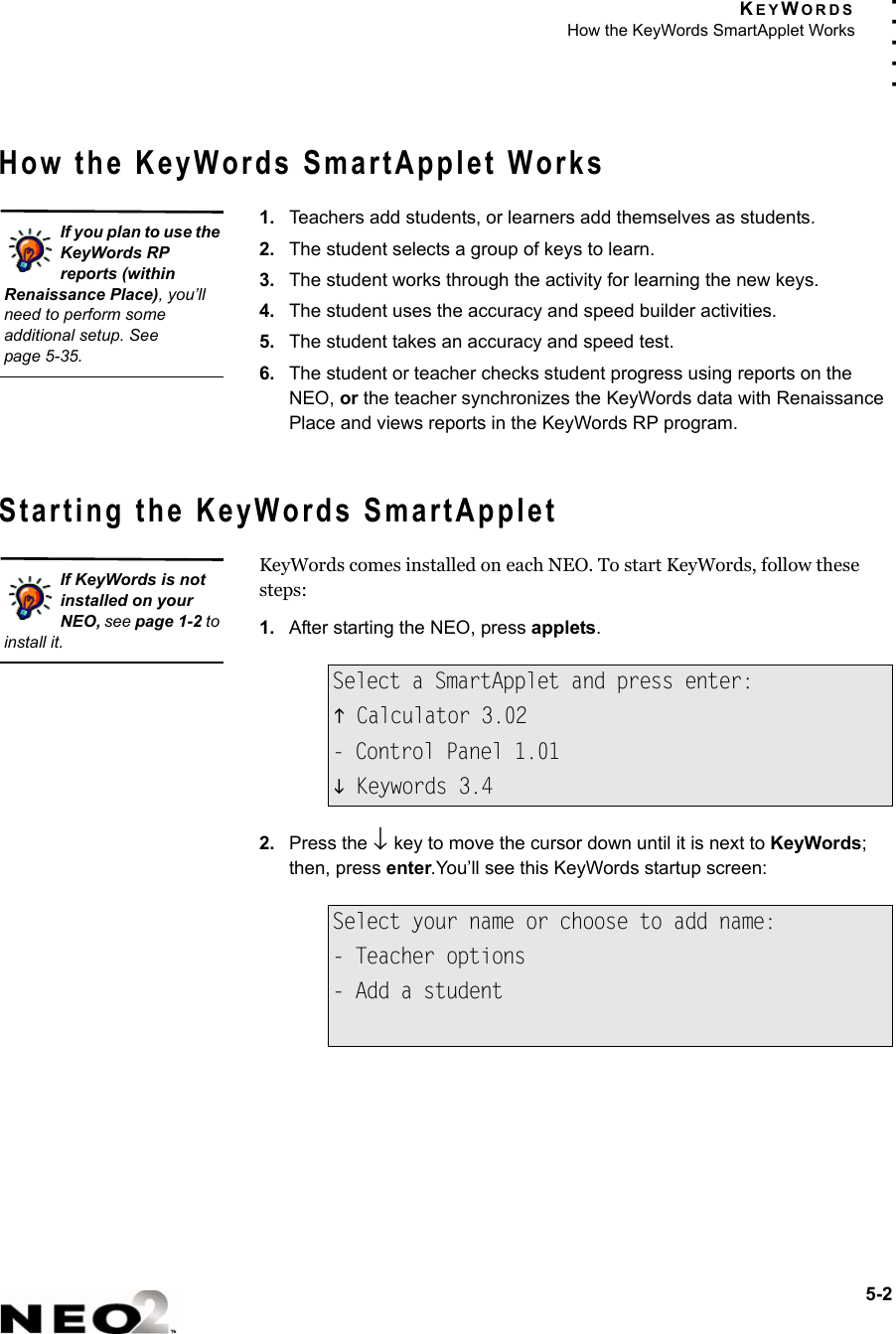 KEYWORDSHow the KeyWords SmartApplet Works5-2. . . . .How the KeyWords SmartApplet Works1. Teachers add students, or learners add themselves as students.2. The student selects a group of keys to learn.3. The student works through the activity for learning the new keys.4. The student uses the accuracy and speed builder activities.5. The student takes an accuracy and speed test.6. The student or teacher checks student progress using reports on the NEO, or the teacher synchronizes the KeyWords data with Renaissance Place and views reports in the KeyWords RP program.Starting the KeyWords SmartAppletKeyWords comes installed on each NEO. To start KeyWords, follow these steps:1. After starting the NEO, press applets.2. Press the ↓ key to move the cursor down until it is next to KeyWords; then, press enter.You’ll see this KeyWords startup screen:Select a SmartApplet and press enter:K Calculator 3.02- Control Panel 1.01L Keywords 3.4Select your name or choose to add name:- Teacher options- Add a studentIf you plan to use the KeyWords RP reports (within Renaissance Place), you’ll need to perform some additional setup. Seepage 5-35.If KeyWords is not installed on your NEO, see page 1-2 to install it.