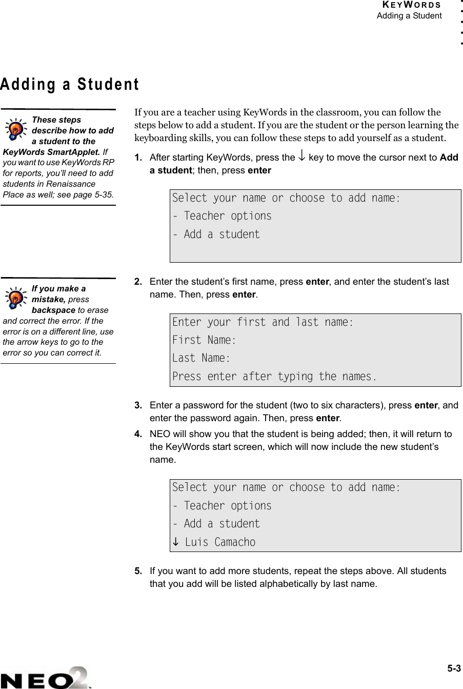 KEYWORDSAdding a Student5-3. . . . .Adding a StudentIf you are a teacher using KeyWords in the classroom, you can follow the steps below to add a student. If you are the student or the person learning the keyboarding skills, you can follow these steps to add yourself as a student.1. After starting KeyWords, press the ↓ key to move the cursor next to Add a student; then, press enter2. Enter the student’s first name, press enter, and enter the student’s last name. Then, press enter.3. Enter a password for the student (two to six characters), press enter, and enter the password again. Then, press enter.4. NEO will show you that the student is being added; then, it will return to the KeyWords start screen, which will now include the new student’s name.5. If you want to add more students, repeat the steps above. All students that you add will be listed alphabetically by last name.Select your name or choose to add name:- Teacher options- Add a studentEnter your first and last name:First Name:Last Name:Press enter after typing the names.Select your name or choose to add name:- Teacher options- Add a studentL Luis CamachoThese steps describe how to add a student to the KeyWords SmartApplet. If you want to use KeyWords RP for reports, you’ll need to add students in Renaissance Place as well; see page 5-35.If you make a mistake, press backspace to erase and correct the error. If the error is on a different line, use the arrow keys to go to the error so you can correct it.