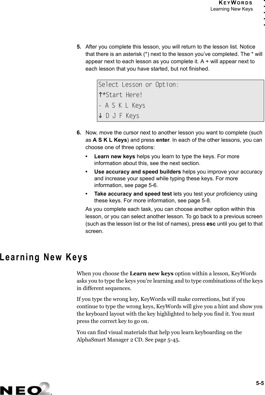 KEYWORDSLearning New Keys5-5. . . . .5. After you complete this lesson, you will return to the lesson list. Notice that there is an asterisk (*) next to the lesson you’ve completed. The * will appear next to each lesson as you complete it. A + will appear next to each lesson that you have started, but not finished.6. Now, move the cursor next to another lesson you want to complete (such as A S K L Keys) and press enter. In each of the other lessons, you can choose one of three options:• Learn new keys helps you learn to type the keys. For more information about this, see the next section.• Use accuracy and speed builders helps you improve your accuracy and increase your speed while typing these keys. For more information, see page 5-6.• Take accuracy and speed test lets you test your proficiency using these keys. For more information, see page 5-8.As you complete each task, you can choose another option within this lesson, or you can select another lesson. To go back to a previous screen (such as the lesson list or the list of names), press esc until you get to that screen.Learning New KeysWhen you choose the Learn new keys option within a lesson, KeyWords asks you to type the keys you’re learning and to type combinations of the keys in different sequences.If you type the wrong key, KeyWords will make corrections, but if you continue to type the wrong keys, KeyWords will give you a hint and show you the keyboard layout with the key highlighted to help you find it. You must press the correct key to go on.You can find visual materials that help you learn keyboarding on the AlphaSmart Manager 2 CD. See page 5-45.Select Lesson or Option:K*Start Here!- A S K L KeysL D J F Keys