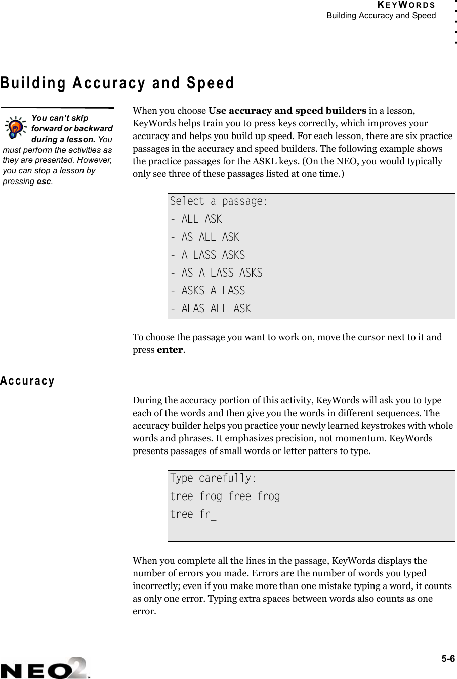 KEYWORDSBuilding Accuracy and Speed5-6. . . . .Building Accuracy and SpeedWhen you choose Use accuracy and speed builders in a lesson, KeyWords helps train you to press keys correctly, which improves your accuracy and helps you build up speed. For each lesson, there are six practice passages in the accuracy and speed builders. The following example shows the practice passages for the ASKL keys. (On the NEO, you would typically only see three of these passages listed at one time.)To choose the passage you want to work on, move the cursor next to it and press enter.AccuracyDuring the accuracy portion of this activity, KeyWords will ask you to type each of the words and then give you the words in different sequences. The accuracy builder helps you practice your newly learned keystrokes with whole words and phrases. It emphasizes precision, not momentum. KeyWords presents passages of small words or letter patters to type.When you complete all the lines in the passage, KeyWords displays the number of errors you made. Errors are the number of words you typed incorrectly; even if you make more than one mistake typing a word, it counts as only one error. Typing extra spaces between words also counts as one error.Select a passage:- ALL ASK- AS ALL ASK- A LASS ASKS- AS A LASS ASKS- ASKS A LASS- ALAS ALL ASKType carefully:tree frog free frogtree fr_You can’t skip forward or backward during a lesson. You must perform the activities as they are presented. However, you can stop a lesson by pressing esc.