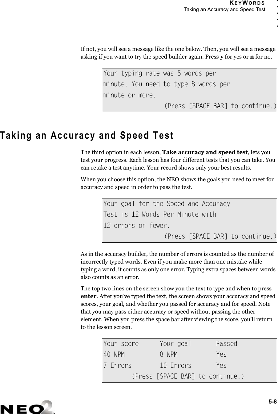 KEYWORDSTaking an Accuracy and Speed Test5-8. . . . .If not, you will see a message like the one below. Then, you will see a message asking if you want to try the speed builder again. Press y for yes or n for no.Taking an Accuracy and Speed TestThe third option in each lesson, Take accuracy and speed test, lets you test your progress. Each lesson has four different tests that you can take. You can retake a test anytime. Your record shows only your best results.When you choose this option, the NEO shows the goals you need to meet for accuracy and speed in order to pass the test.As in the accuracy builder, the number of errors is counted as the number of incorrectly typed words. Even if you make more than one mistake while typing a word, it counts as only one error. Typing extra spaces between words also counts as an error.The top two lines on the screen show you the text to type and when to press enter. After you’ve typed the text, the screen shows your accuracy and speed scores, your goal, and whether you passed for accuracy and for speed. Note that you may pass either accuracy or speed without passing the other element. When you press the space bar after viewing the score, you’ll return to the lesson screen.Your typing rate was 5 words perminute. You need to type 8 words perminute or more.(Press [SPACE BAR] to continue.)Your goal for the Speed and AccuracyTest is 12 Words Per Minute with12 errors or fewer.(Press [SPACE BAR] to continue.)Your score Your goal Passed40 WPM 8 WPM Yes7 Errors 10 Errors Yes(Press [SPACE BAR] to continue.)