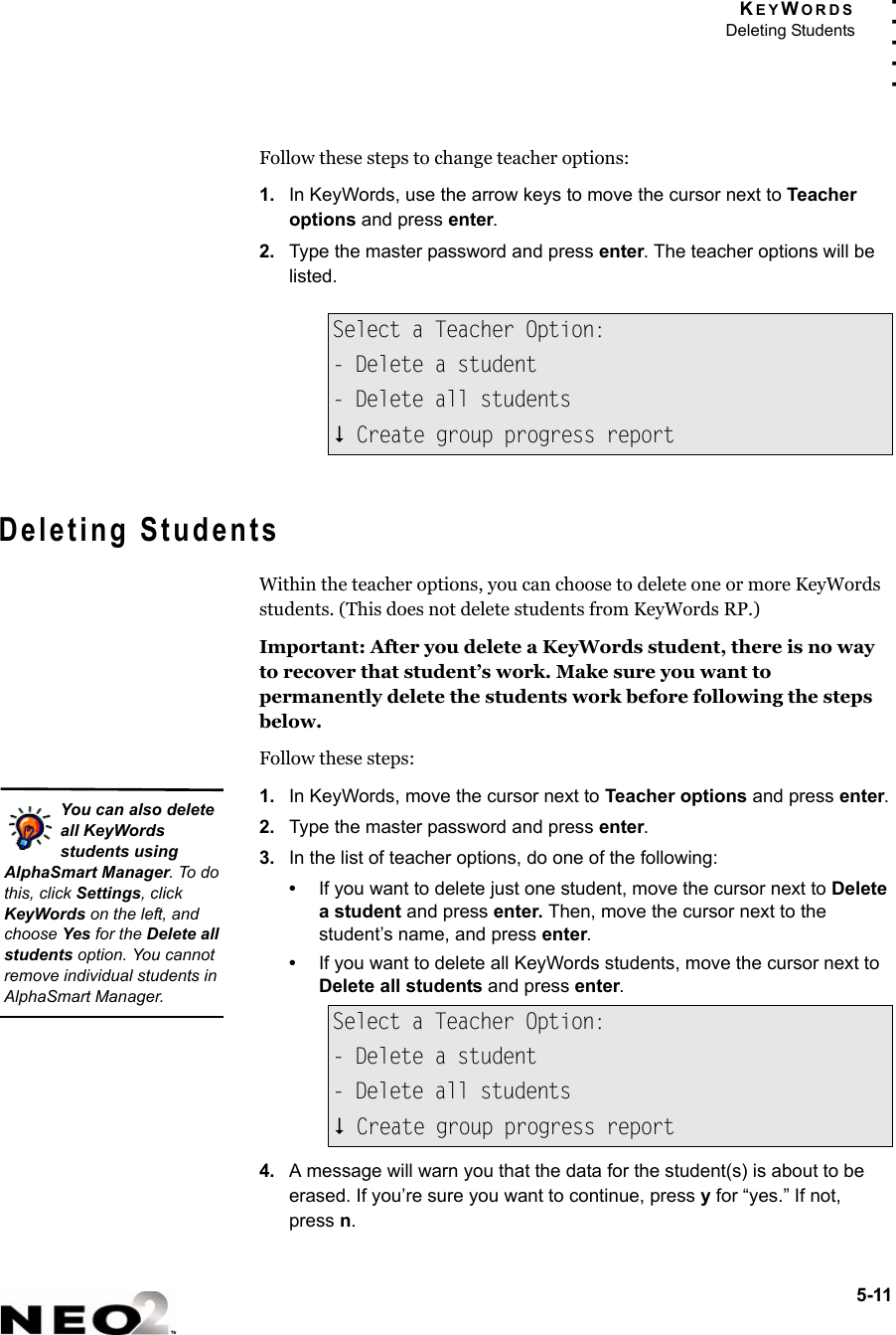 KEYWORDSDeleting Students5-11. . . . .Follow these steps to change teacher options:1. In KeyWords, use the arrow keys to move the cursor next to Teacher options and press enter.2. Type the master password and press enter. The teacher options will be listed.Deleting StudentsWithin the teacher options, you can choose to delete one or more KeyWords students. (This does not delete students from KeyWords RP.)Important: After you delete a KeyWords student, there is no way to recover that student’s work. Make sure you want to permanently delete the students work before following the steps below.Follow these steps:1. In KeyWords, move the cursor next to Teacher options and press enter.2. Type the master password and press enter.3. In the list of teacher options, do one of the following:•If you want to delete just one student, move the cursor next to Delete a student and press enter. Then, move the cursor next to the student’s name, and press enter.•If you want to delete all KeyWords students, move the cursor next to Delete all students and press enter.4. A message will warn you that the data for the student(s) is about to be erased. If you’re sure you want to continue, press y for “yes.” If not,press n.Select a Teacher Option:- Delete a student- Delete all students Create group progress reportSelect a Teacher Option:- Delete a student- Delete all students Create group progress reportYou can also delete all KeyWords students using AlphaSmart Manager. To do this, click Settings, click KeyWords on the left, and choose Yes for the Delete all students option. You cannot remove individual students in AlphaSmart Manager.