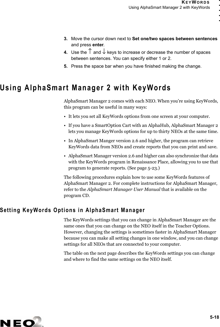 KEYWORDSUsing AlphaSmart Manager 2 with KeyWords5-18. . . . .3. Move the cursor down next to Set one/two spaces between sentences and press enter.4. Use the ↑ and ↓ keys to increase or decrease the number of spaces between sentences. You can specify either 1 or 2.5. Press the space bar when you have finished making the change.Using AlphaSmart Manager 2 with KeyWordsAlphaSmart Manager 2 comes with each NEO. When you’re using KeyWords, this program can be useful in many ways:• It lets you set all KeyWords options from one screen at your computer.• If you have a SmartOption Cart with an AlphaHub, AlphaSmart Manager 2 lets you manage KeyWords options for up to thirty NEOs at the same time.• In AlphaSmart Manger version 2.6 and higher, the program can retrieve KeyWords data from NEOs and create reports that you can print and save.• AlphaSmart Manager version 2.6 and higher can also synchronize that data with the KeyWords program in Renaissance Place, allowing you to use that program to generate reports. (See page 5-23.)The following procedures explain how to use some KeyWords features of AlphaSmart Manager 2. For complete instructions for AlphaSmart Manager, refer to the AlphaSmart Manager User Manual that is available on the program CD.Setting KeyWords Options in AlphaSmart ManagerThe KeyWords settings that you can change in AlphaSmart Manager are the same ones that you can change on the NEO itself in the Teacher Options. However, changing the settings is sometimes faster in AlphaSmart Manager because you can make all setting changes in one window, and you can change settings for all NEOs that are connected to your computer.The table on the next page describes the KeyWords settings you can change and where to find the same settings on the NEO itself.
