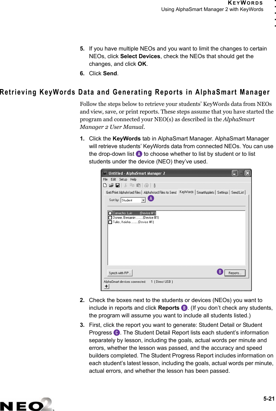 KEYWORDSUsing AlphaSmart Manager 2 with KeyWords5-21. . . . .5. If you have multiple NEOs and you want to limit the changes to certain NEOs, click Select Devices, check the NEOs that should get the changes, and click OK.6. Click Send.Retrieving KeyWords Data and Generating Reports in AlphaSmart ManagerFollow the steps below to retrieve your students’ KeyWords data from NEOs and view, save, or print reports. These steps assume that you have started the program and connected your NEO(s) as described in the AlphaSmart Manager 2 User Manual.1. Click the KeyWords tab in AlphaSmart Manager. AlphaSmart Manager will retrieve students’ KeyWords data from connected NEOs. You can use the drop-down list A to choose whether to list by student or to list students under the device (NEO) they’ve used.2. Check the boxes next to the students or devices (NEOs) you want to include in reports and click Reports B. (If you don’t check any students, the program will assume you want to include all students listed.)3. First, click the report you want to generate: Student Detail or Student Progress C. The Student Detail Report lists each student’s information separately by lesson, including the goals, actual words per minute and errors, whether the lesson was passed, and the accuracy and speed builders completed. The Student Progress Report includes information on each student’s latest lesson, including the goals, actual words per minute, actual errors, and whether the lesson has been passed.AB
