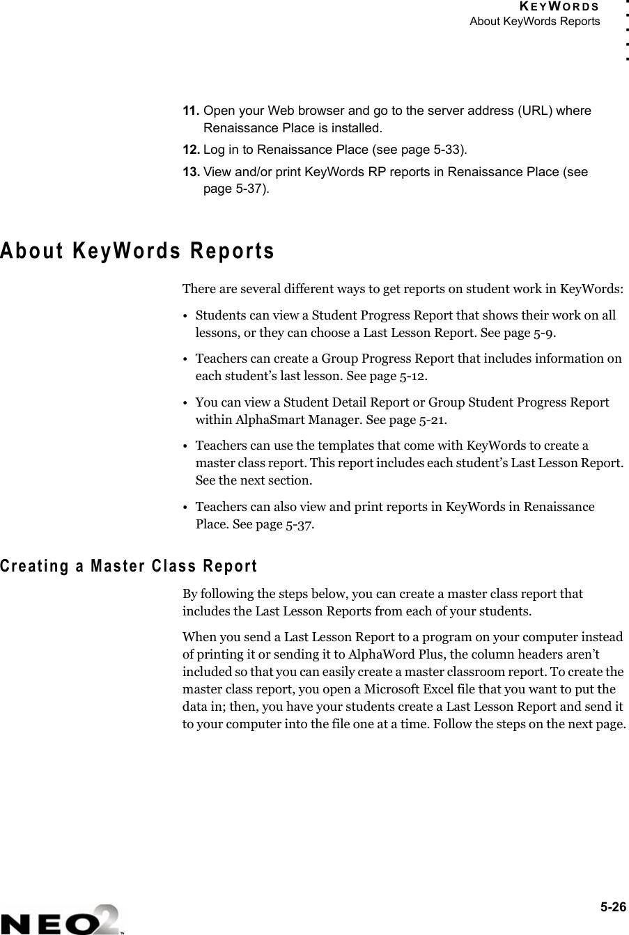 KEYWORDSAbout KeyWords Reports5-26. . . . .11. Open your Web browser and go to the server address (URL) where Renaissance Place is installed.12. Log in to Renaissance Place (see page 5-33).13. View and/or print KeyWords RP reports in Renaissance Place (see page 5-37).About KeyWords ReportsThere are several different ways to get reports on student work in KeyWords:• Students can view a Student Progress Report that shows their work on all lessons, or they can choose a Last Lesson Report. See page 5-9.• Teachers can create a Group Progress Report that includes information on each student’s last lesson. See page 5-12.• You can view a Student Detail Report or Group Student Progress Report within AlphaSmart Manager. See page 5-21.• Teachers can use the templates that come with KeyWords to create a master class report. This report includes each student’s Last Lesson Report. See the next section.• Teachers can also view and print reports in KeyWords in Renaissance Place. See page 5-37.Creating a Master Class ReportBy following the steps below, you can create a master class report that includes the Last Lesson Reports from each of your students. When you send a Last Lesson Report to a program on your computer instead of printing it or sending it to AlphaWord Plus, the column headers aren’t included so that you can easily create a master classroom report. To create the master class report, you open a Microsoft Excel file that you want to put the data in; then, you have your students create a Last Lesson Report and send it to your computer into the file one at a time. Follow the steps on the next page.