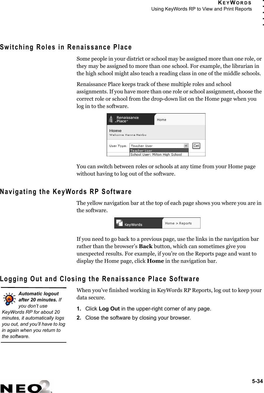 KEYWORDSUsing KeyWords RP to View and Print Reports5-34. . . . .Switching Roles in Renaissance PlaceSome people in your district or school may be assigned more than one role, or they may be assigned to more than one school. For example, the librarian in the high school might also teach a reading class in one of the middle schools.Renaissance Place keeps track of these multiple roles and school assignments. If you have more than one role or school assignment, choose the correct role or school from the drop-down list on the Home page when you log in to the software.You can switch between roles or schools at any time from your Home page without having to log out of the software.Navigating the KeyWords RP SoftwareThe yellow navigation bar at the top of each page shows you where you are in the software.If you need to go back to a previous page, use the links in the navigation bar rather than the browser’s Back button, which can sometimes give you unexpected results. For example, if you’re on the Reports page and want to display the Home page, click Home in the navigation bar.Logging Out and Closing the Renaissance Place SoftwareWhen you’ve finished working in KeyWords RP Reports, log out to keep your data secure.1. Click Log Out in the upper-right corner of any page.2. Close the software by closing your browser.Automatic logout after 20 minutes. If you don’t use KeyWords RP for about 20 minutes, it automatically logs you out, and you’ll have to log in again when you return to the software.