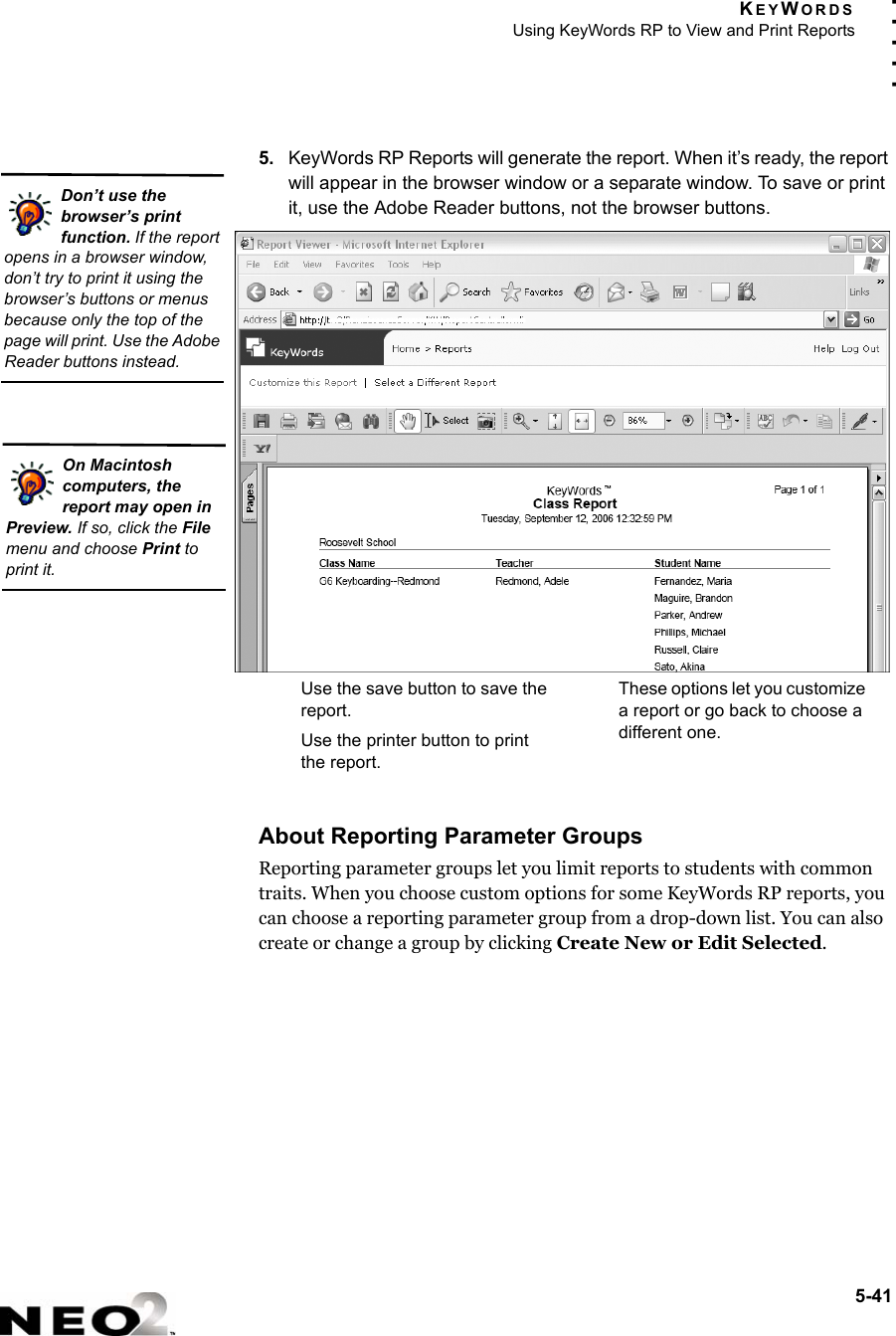KEYWORDSUsing KeyWords RP to View and Print Reports5-41. . . . .5. KeyWords RP Reports will generate the report. When it’s ready, the report will appear in the browser window or a separate window. To save or print it, use the Adobe Reader buttons, not the browser buttons.About Reporting Parameter GroupsReporting parameter groups let you limit reports to students with common traits. When you choose custom options for some KeyWords RP reports, you can choose a reporting parameter group from a drop-down list. You can also create or change a group by clicking Create New or Edit Selected.Don’t use the browser’s print function. If the report opens in a browser window, don’t try to print it using the browser’s buttons or menus because only the top of the page will print. Use the Adobe Reader buttons instead.On Macintosh computers, the report may open in Preview. If so, click the File menu and choose Print to print it.Use the save button to save the report.Use the printer button to print the report.These options let you customize a report or go back to choose a different one.