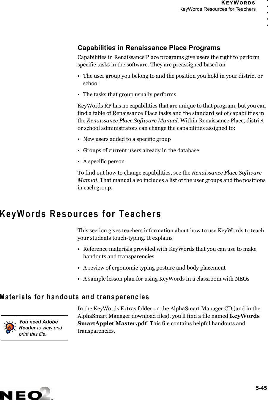 KEYWORDSKeyWords Resources for Teachers5-45. . . . .Capabilities in Renaissance Place ProgramsCapabilities in Renaissance Place programs give users the right to perform specific tasks in the software. They are preassigned based on• The user group you belong to and the position you hold in your district or school• The tasks that group usually performsKeyWords RP has no capabilities that are unique to that program, but you can find a table of Renaissance Place tasks and the standard set of capabilities in the Renaissance Place Software Manual. Within Renaissance Place, district or school administrators can change the capabilities assigned to:• New users added to a specific group• Groups of current users already in the database• A specific personTo find out how to change capabilities, see the Renaissance Place Software Manual. That manual also includes a list of the user groups and the positions in each group.KeyWords Resources for TeachersThis section gives teachers information about how to use KeyWords to teach your students touch-typing. It explains• Reference materials provided with KeyWords that you can use to make handouts and transparencies• A review of ergonomic typing posture and body placement• A sample lesson plan for using KeyWords in a classroom with NEOsMaterials for handouts and transparenciesIn the KeyWords Extras folder on the AlphaSmart Manager CD (and in the AlphaSmart Manager download files), you’ll find a file named KeyWords SmartApplet Master.pdf. This file contains helpful handouts and transparencies. You need Adobe Reader to view and print this file.