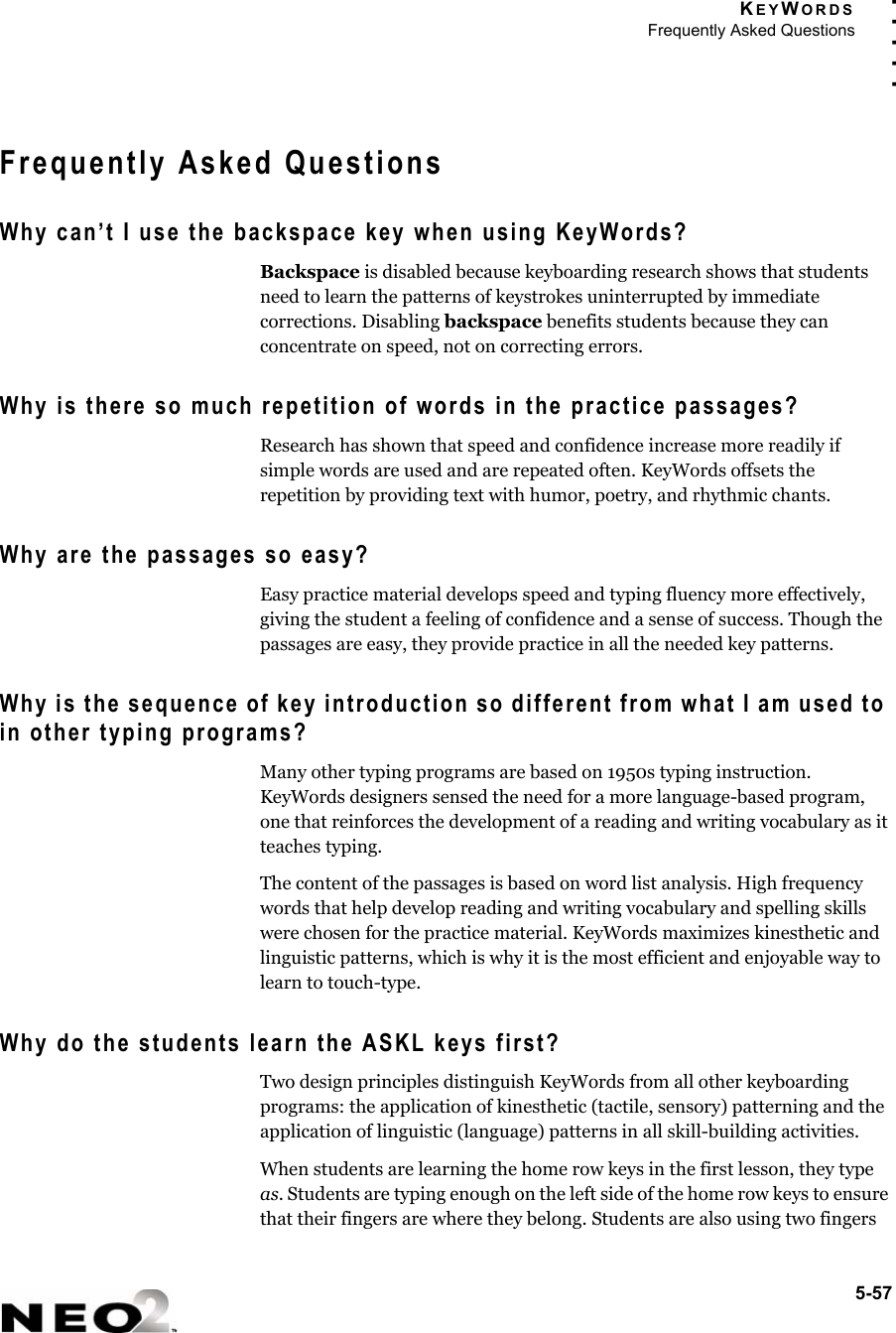 KEYWORDSFrequently Asked Questions5-57. . . . .Frequently Asked QuestionsWhy can’t I use the backspace key when using KeyWords?Backspace is disabled because keyboarding research shows that students need to learn the patterns of keystrokes uninterrupted by immediate corrections. Disabling backspace benefits students because they can concentrate on speed, not on correcting errors.Why is there so much repetition of words in the practice passages?Research has shown that speed and confidence increase more readily if simple words are used and are repeated often. KeyWords offsets the repetition by providing text with humor, poetry, and rhythmic chants.Why are the passages so easy?Easy practice material develops speed and typing fluency more effectively, giving the student a feeling of confidence and a sense of success. Though the passages are easy, they provide practice in all the needed key patterns.Why is the sequence of key introduction so different from what I am used to in other typing programs?Many other typing programs are based on 1950s typing instruction. KeyWords designers sensed the need for a more language-based program, one that reinforces the development of a reading and writing vocabulary as it teaches typing.The content of the passages is based on word list analysis. High frequency words that help develop reading and writing vocabulary and spelling skills were chosen for the practice material. KeyWords maximizes kinesthetic and linguistic patterns, which is why it is the most efficient and enjoyable way to learn to touch-type.Why do the students learn the ASKL keys first?Two design principles distinguish KeyWords from all other keyboarding programs: the application of kinesthetic (tactile, sensory) patterning and the application of linguistic (language) patterns in all skill-building activities. When students are learning the home row keys in the first lesson, they type as. Students are typing enough on the left side of the home row keys to ensure that their fingers are where they belong. Students are also using two fingers 