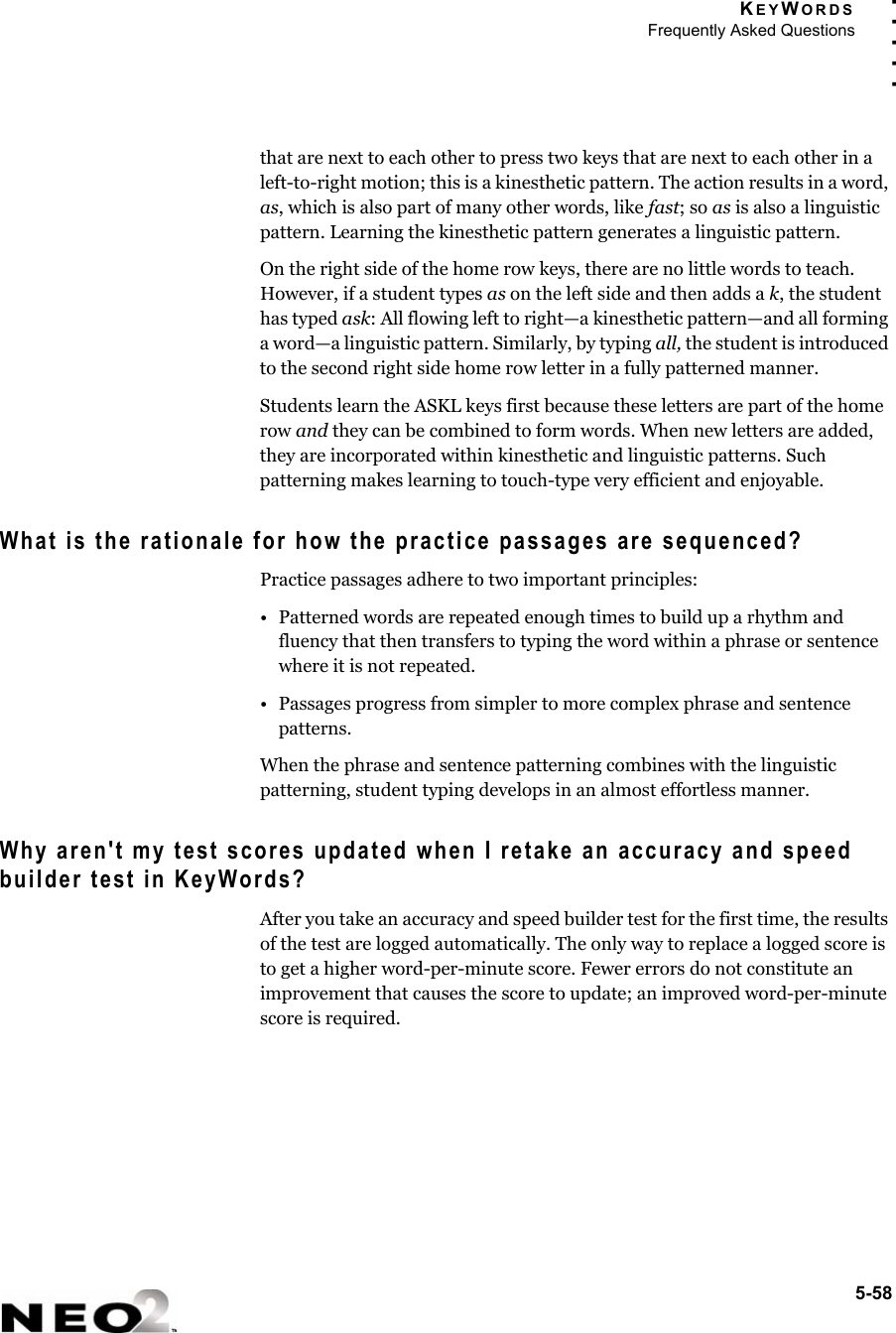 KEYWORDSFrequently Asked Questions5-58. . . . .that are next to each other to press two keys that are next to each other in a left-to-right motion; this is a kinesthetic pattern. The action results in a word, as, which is also part of many other words, like fast; so as is also a linguistic pattern. Learning the kinesthetic pattern generates a linguistic pattern. On the right side of the home row keys, there are no little words to teach. However, if a student types as on the left side and then adds a k, the student has typed ask: All flowing left to right—a kinesthetic pattern—and all forming a word—a linguistic pattern. Similarly, by typing all, the student is introduced to the second right side home row letter in a fully patterned manner. Students learn the ASKL keys first because these letters are part of the home row and they can be combined to form words. When new letters are added, they are incorporated within kinesthetic and linguistic patterns. Such patterning makes learning to touch-type very efficient and enjoyable.What is the rationale for how the practice passages are sequenced?Practice passages adhere to two important principles: • Patterned words are repeated enough times to build up a rhythm and fluency that then transfers to typing the word within a phrase or sentence where it is not repeated.• Passages progress from simpler to more complex phrase and sentence patterns. When the phrase and sentence patterning combines with the linguistic patterning, student typing develops in an almost effortless manner. Why aren&apos;t my test scores updated when I retake an accuracy and speed builder test in KeyWords? After you take an accuracy and speed builder test for the first time, the results of the test are logged automatically. The only way to replace a logged score is to get a higher word-per-minute score. Fewer errors do not constitute an improvement that causes the score to update; an improved word-per-minute score is required. 