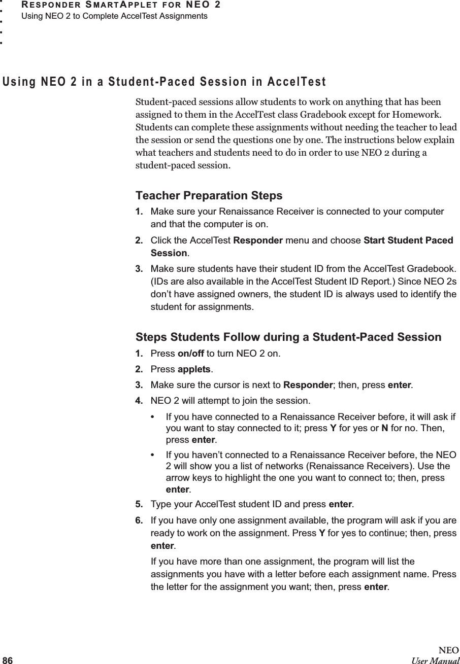 86NEOUser ManualRESPONDER SMARTAPPLET FOR NEO 2Using NEO 2 to Complete AccelTest Assignments. . . . .Using NEO 2 in a Student-Paced Session in AccelTestStudent-paced sessions allow students to work on anything that has been assigned to them in the AccelTest class Gradebook except for Homework. Students can complete these assignments without needing the teacher to lead the session or send the questions one by one. The instructions below explain what teachers and students need to do in order to use NEO 2 during a student-paced session.Teacher Preparation Steps1. Make sure your Renaissance Receiver is connected to your computer and that the computer is on.2. Click the AccelTest Responder menu and choose Start Student Paced Session.3. Make sure students have their student ID from the AccelTest Gradebook. (IDs are also available in the AccelTest Student ID Report.) Since NEO 2s don’t have assigned owners, the student ID is always used to identify the student for assignments.Steps Students Follow during a Student-Paced Session1. Press on/off to turn NEO 2 on.2. Press applets.3. Make sure the cursor is next to Responder; then, press enter.4. NEO 2 will attempt to join the session.•If you have connected to a Renaissance Receiver before, it will ask if you want to stay connected to it; press Y for yes or N for no. Then, press enter.•If you haven’t connected to a Renaissance Receiver before, the NEO 2 will show you a list of networks (Renaissance Receivers). Use the arrow keys to highlight the one you want to connect to; then, press enter.5. Type your AccelTest student ID and press enter.6. If you have only one assignment available, the program will ask if you are ready to work on the assignment. Press Y for yes to continue; then, press enter.If you have more than one assignment, the program will list the assignments you have with a letter before each assignment name. Press the letter for the assignment you want; then, press enter.