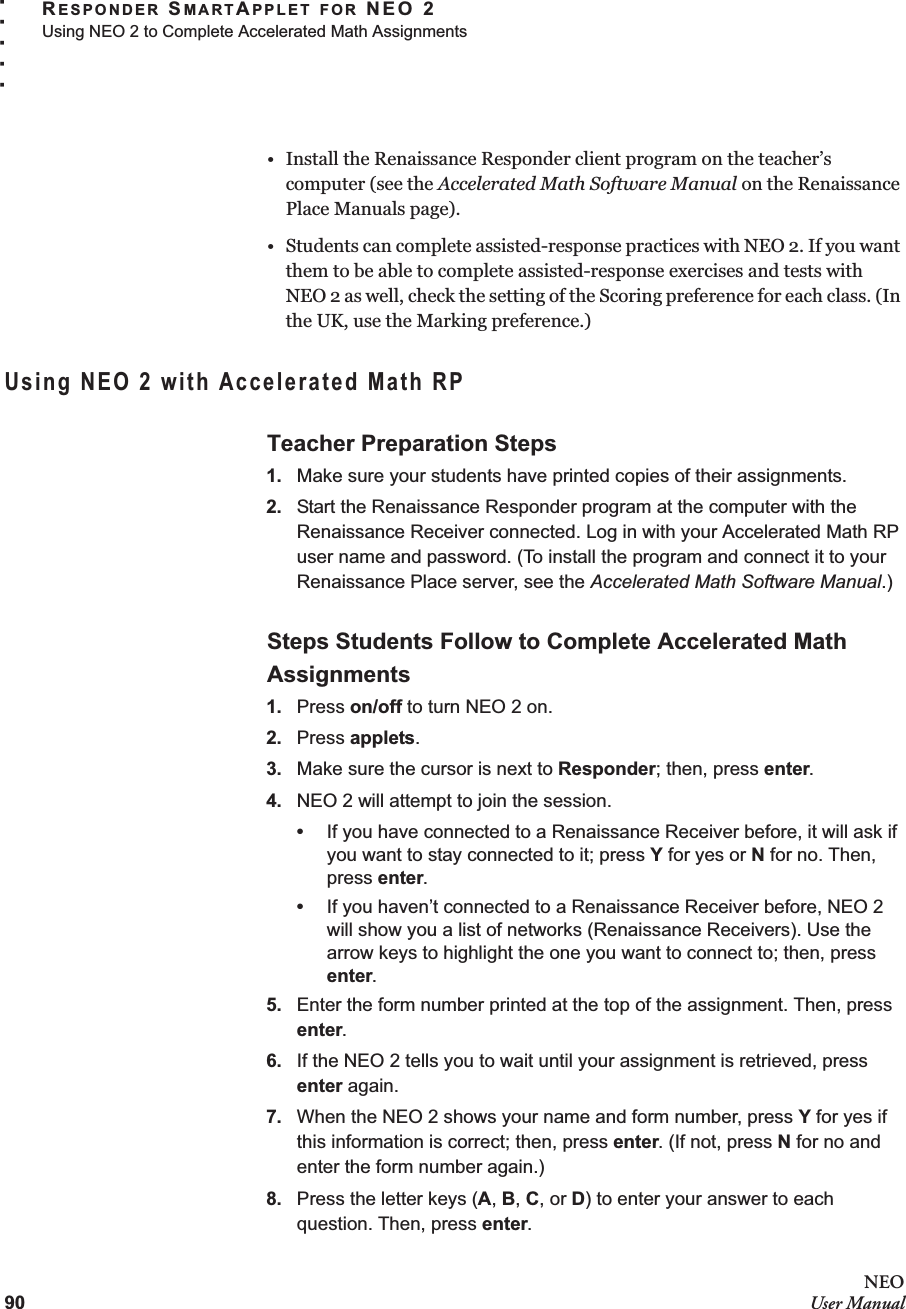 90NEOUser ManualRESPONDER SMARTAPPLET FOR NEO 2Using NEO 2 to Complete Accelerated Math Assignments. . . . .• Install the Renaissance Responder client program on the teacher’s computer (see the Accelerated Math Software Manual on the Renaissance Place Manuals page). • Students can complete assisted-response practices with NEO 2. If you want them to be able to complete assisted-response exercises and tests withNEO 2 as well, check the setting of the Scoring preference for each class. (In the UK, use the Marking preference.)Using NEO 2 with Accelerated Math RPTeacher Preparation Steps1. Make sure your students have printed copies of their assignments.2. Start the Renaissance Responder program at the computer with the Renaissance Receiver connected. Log in with your Accelerated Math RP user name and password. (To install the program and connect it to your Renaissance Place server, see the Accelerated Math Software Manual.)Steps Students Follow to Complete Accelerated Math Assignments1. Press on/off to turn NEO 2 on.2. Press applets.3. Make sure the cursor is next to Responder; then, press enter.4. NEO 2 will attempt to join the session.•If you have connected to a Renaissance Receiver before, it will ask if you want to stay connected to it; press Y for yes or N for no. Then, press enter.•If you haven’t connected to a Renaissance Receiver before, NEO 2 will show you a list of networks (Renaissance Receivers). Use the arrow keys to highlight the one you want to connect to; then, press enter.5. Enter the form number printed at the top of the assignment. Then, press enter.6. If the NEO 2 tells you to wait until your assignment is retrieved, press enter again.7. When the NEO 2 shows your name and form number, press Y for yes if this information is correct; then, press enter. (If not, press N for no and enter the form number again.)8. Press the letter keys (A, B, C, or D) to enter your answer to each question. Then, press enter.