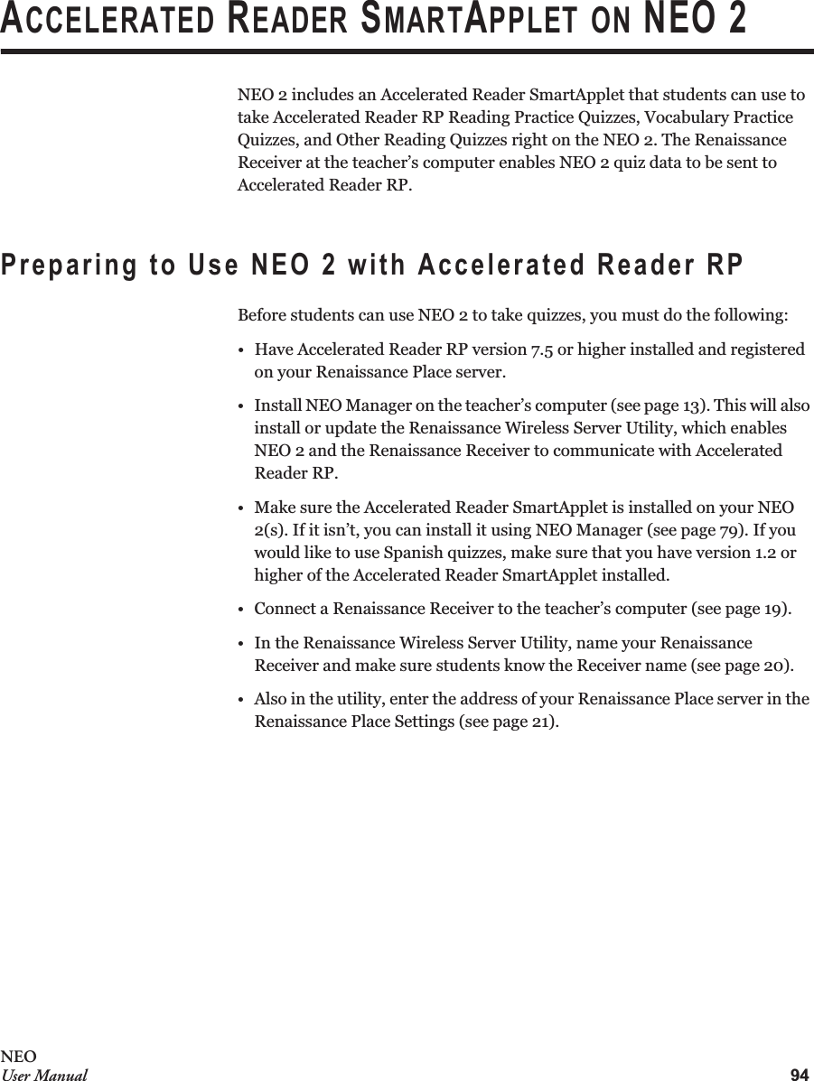 94NEOUser ManualACCELERATED READER SMARTAPPLET ON NEO 2NEO 2 includes an Accelerated Reader SmartApplet that students can use to take Accelerated Reader RP Reading Practice Quizzes, Vocabulary Practice Quizzes, and Other Reading Quizzes right on the NEO 2. The Renaissance Receiver at the teacher’s computer enables NEO 2 quiz data to be sent to Accelerated Reader RP.Preparing to Use NEO 2 with Accelerated Reader RPBefore students can use NEO 2 to take quizzes, you must do the following:• Have Accelerated Reader RP version 7.5 or higher installed and registered on your Renaissance Place server.• Install NEO Manager on the teacher’s computer (see page 13). This will also install or update the Renaissance Wireless Server Utility, which enables NEO 2 and the Renaissance Receiver to communicate with Accelerated Reader RP.• Make sure the Accelerated Reader SmartApplet is installed on your NEO 2(s). If it isn’t, you can install it using NEO Manager (see page 79). If you would like to use Spanish quizzes, make sure that you have version 1.2 or higher of the Accelerated Reader SmartApplet installed.• Connect a Renaissance Receiver to the teacher’s computer (see page 19).• In the Renaissance Wireless Server Utility, name your Renaissance Receiver and make sure students know the Receiver name (see page 20).• Also in the utility, enter the address of your Renaissance Place server in the Renaissance Place Settings (see page 21).