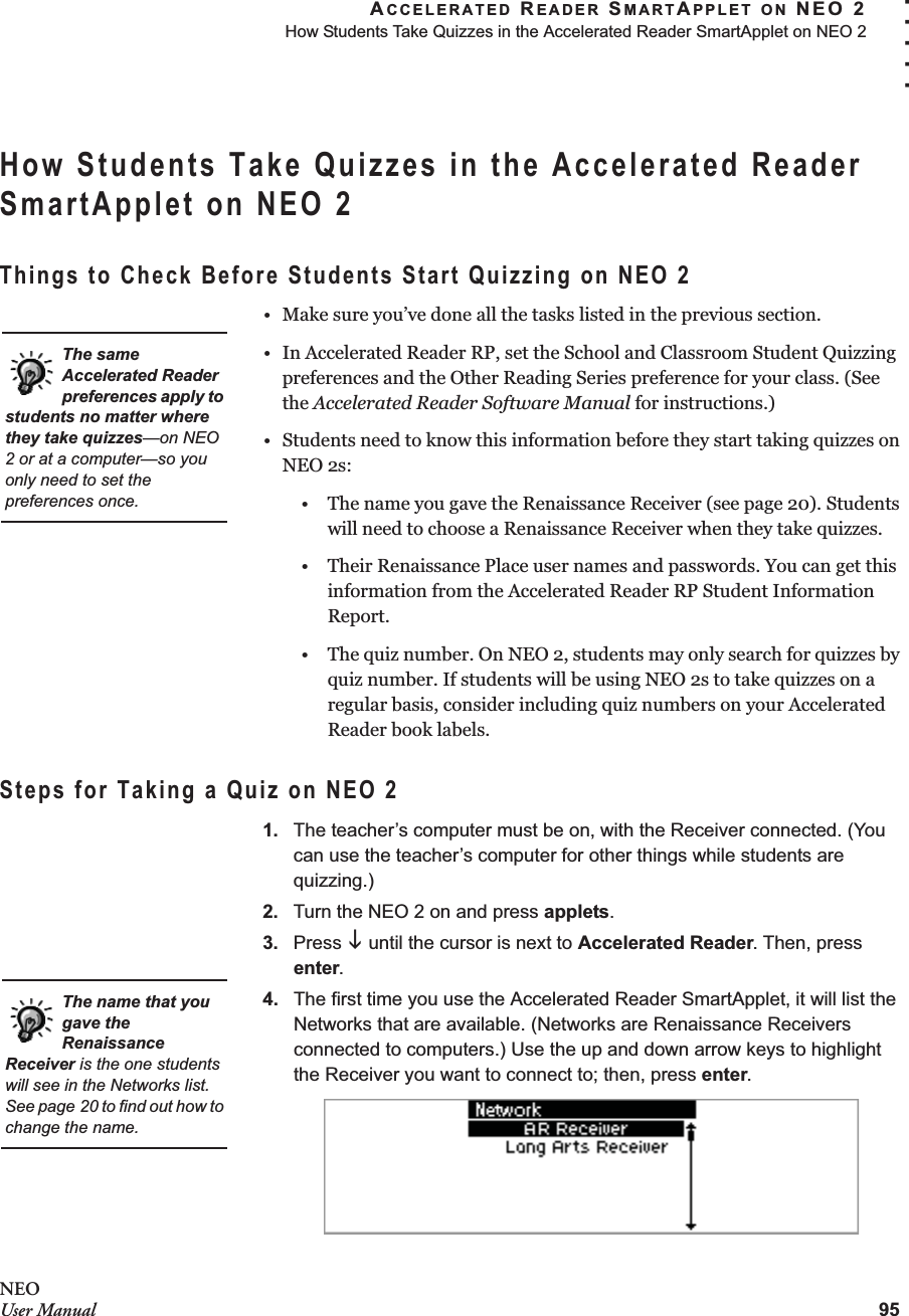 ACCELERATED READER SMARTAPPLET ON NEO 2How Students Take Quizzes in the Accelerated Reader SmartApplet on NEO 295. . . . .NEOUser ManualHow Students Take Quizzes in the Accelerated Reader SmartApplet on NEO 2Things to Check Before Students Start Quizzing on NEO 2• Make sure you’ve done all the tasks listed in the previous section.• In Accelerated Reader RP, set the School and Classroom Student Quizzing preferences and the Other Reading Series preference for your class. (See the Accelerated Reader Software Manual for instructions.)• Students need to know this information before they start taking quizzes on NEO 2s:• The name you gave the Renaissance Receiver (see page 20). Students will need to choose a Renaissance Receiver when they take quizzes.• Their Renaissance Place user names and passwords. You can get this information from the Accelerated Reader RP Student Information Report.• The quiz number. On NEO 2, students may only search for quizzes by quiz number. If students will be using NEO 2s to take quizzes on a regular basis, consider including quiz numbers on your Accelerated Reader book labels.Steps for Taking a Quiz on NEO 21. The teacher’s computer must be on, with the Receiver connected. (You can use the teacher’s computer for other things while students are quizzing.)2. Turn the NEO 2 on and press applets.3. Press L until the cursor is next to Accelerated Reader. Then, press enter.4. The first time you use the Accelerated Reader SmartApplet, it will list the Networks that are available. (Networks are Renaissance Receivers connected to computers.) Use the up and down arrow keys to highlight the Receiver you want to connect to; then, press enter.The same Accelerated Reader preferences apply to students no matter where they take quizzes—on NEO 2 or at a computer—so you only need to set the preferences once.The name that you gave the Renaissance Receiver is the one students will see in the Networks list. See page 20 to find out how to change the name.