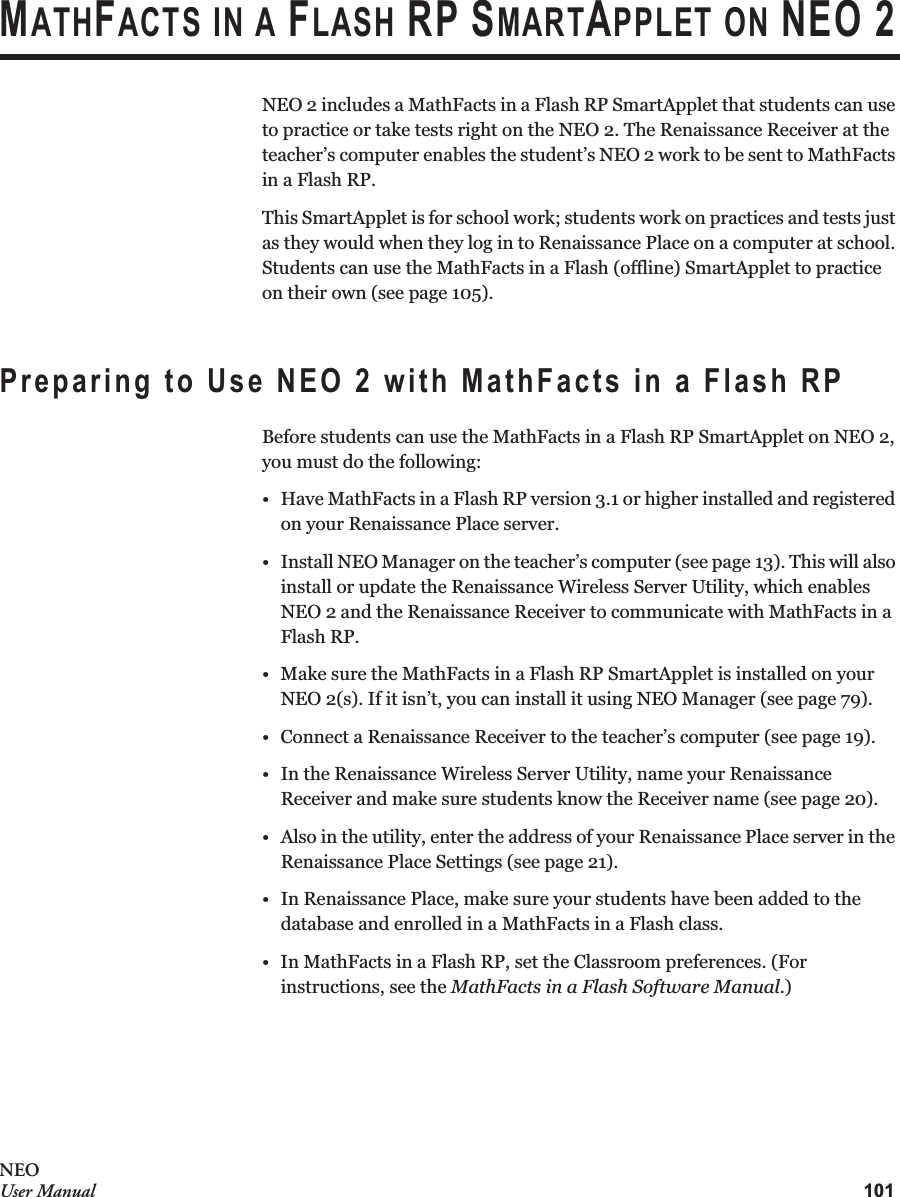 101NEOUser ManualMATHFACTS IN A FLASH RP SMARTAPPLET ON NEO 2NEO 2 includes a MathFacts in a Flash RP SmartApplet that students can use to practice or take tests right on the NEO 2. The Renaissance Receiver at the teacher’s computer enables the student’s NEO 2 work to be sent to MathFacts in a Flash RP.This SmartApplet is for school work; students work on practices and tests just as they would when they log in to Renaissance Place on a computer at school. Students can use the MathFacts in a Flash (offline) SmartApplet to practice on their own (see page 105).Preparing to Use NEO 2 with MathFacts in a Flash RPBefore students can use the MathFacts in a Flash RP SmartApplet on NEO 2, you must do the following:• Have MathFacts in a Flash RP version 3.1 or higher installed and registered on your Renaissance Place server.• Install NEO Manager on the teacher’s computer (see page 13). This will also install or update the Renaissance Wireless Server Utility, which enables NEO 2 and the Renaissance Receiver to communicate with MathFacts in a Flash RP.• Make sure the MathFacts in a Flash RP SmartApplet is installed on yourNEO 2(s). If it isn’t, you can install it using NEO Manager (see page 79).• Connect a Renaissance Receiver to the teacher’s computer (see page 19).• In the Renaissance Wireless Server Utility, name your Renaissance Receiver and make sure students know the Receiver name (see page 20).• Also in the utility, enter the address of your Renaissance Place server in the Renaissance Place Settings (see page 21).• In Renaissance Place, make sure your students have been added to the database and enrolled in a MathFacts in a Flash class.• In MathFacts in a Flash RP, set the Classroom preferences. (For instructions, see the MathFacts in a Flash Software Manual.)