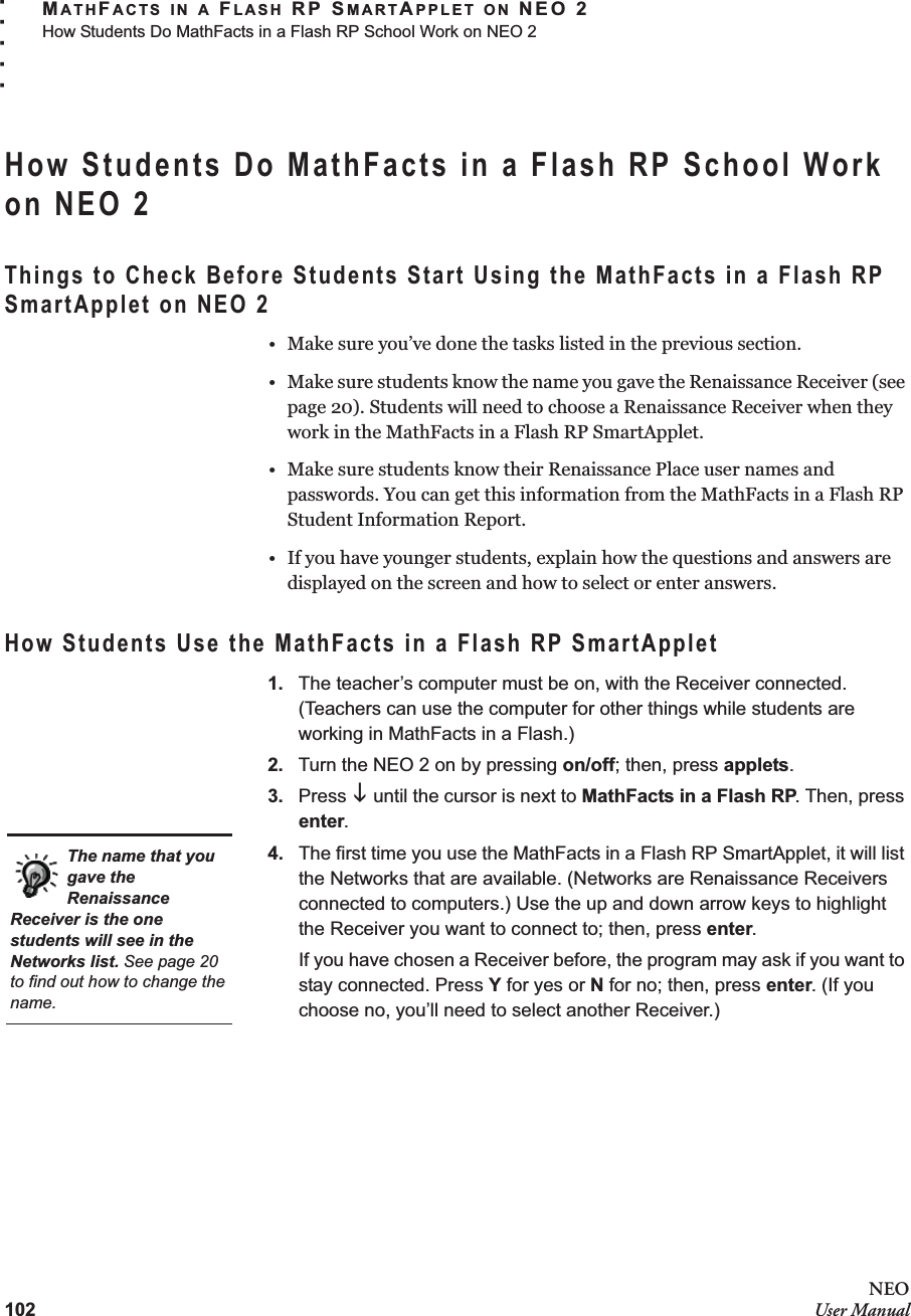 102NEOUser ManualMATHFACTS IN A FLASH RP SMARTAPPLET ON NEO 2How Students Do MathFacts in a Flash RP School Work on NEO 2. . . . .How Students Do MathFacts in a Flash RP School Work on NEO 2Things to Check Before Students Start Using the MathFacts in a Flash RP SmartApplet on NEO 2• Make sure you’ve done the tasks listed in the previous section.• Make sure students know the name you gave the Renaissance Receiver (see page 20). Students will need to choose a Renaissance Receiver when they work in the MathFacts in a Flash RP SmartApplet.• Make sure students know their Renaissance Place user names and passwords. You can get this information from the MathFacts in a Flash RP Student Information Report.• If you have younger students, explain how the questions and answers are displayed on the screen and how to select or enter answers.How Students Use the MathFacts in a Flash RP SmartApplet1. The teacher’s computer must be on, with the Receiver connected. (Teachers can use the computer for other things while students are working in MathFacts in a Flash.)2. Turn the NEO 2 on by pressing on/off; then, press applets.3. Press L until the cursor is next to MathFacts in a Flash RP. Then, press enter.4. The first time you use the MathFacts in a Flash RP SmartApplet, it will list the Networks that are available. (Networks are Renaissance Receivers connected to computers.) Use the up and down arrow keys to highlight the Receiver you want to connect to; then, press enter.If you have chosen a Receiver before, the program may ask if you want to stay connected. Press Y for yes or N for no; then, press enter. (If you choose no, you’ll need to select another Receiver.)The name that you gave the Renaissance Receiver is the one students will see in the Networks list. See page 20 to find out how to change the name.
