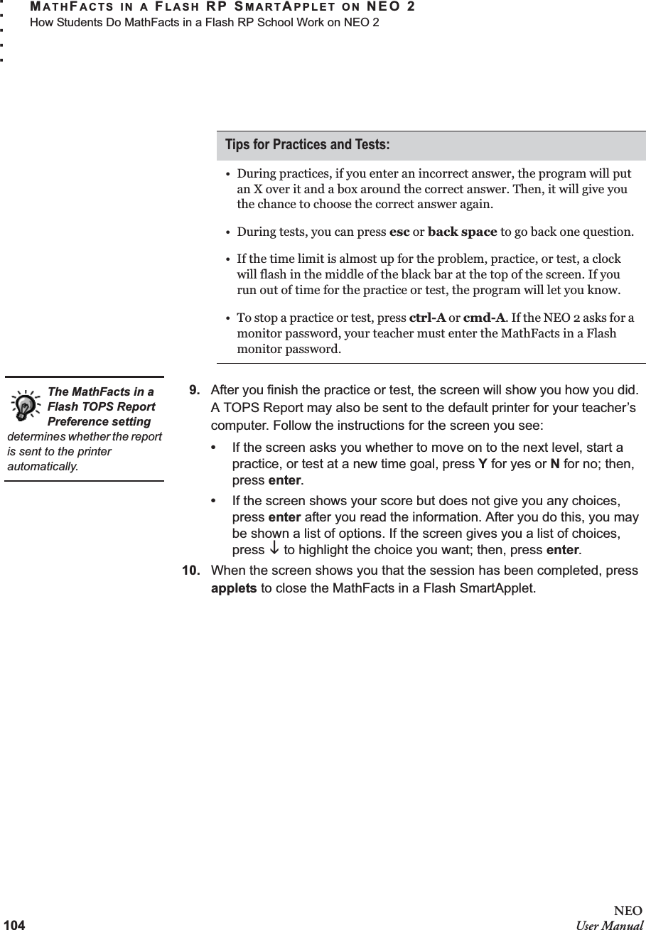 104NEOUser ManualMATHFACTS IN A FLASH RP SMARTAPPLET ON NEO 2How Students Do MathFacts in a Flash RP School Work on NEO 2. . . . .9. After you finish the practice or test, the screen will show you how you did. A TOPS Report may also be sent to the default printer for your teacher’s computer. Follow the instructions for the screen you see:•If the screen asks you whether to move on to the next level, start a practice, or test at a new time goal, press Y for yes or N for no; then, press enter.•If the screen shows your score but does not give you any choices, press enter after you read the information. After you do this, you may be shown a list of options. If the screen gives you a list of choices, press L to highlight the choice you want; then, press enter.10. When the screen shows you that the session has been completed, press applets to close the MathFacts in a Flash SmartApplet.Tips for Practices and Tests:• During practices, if you enter an incorrect answer, the program will put an X over it and a box around the correct answer. Then, it will give you the chance to choose the correct answer again.• During tests, you can press esc or back space to go back one question.• If the time limit is almost up for the problem, practice, or test, a clock will flash in the middle of the black bar at the top of the screen. If you run out of time for the practice or test, the program will let you know.• To stop a practice or test, press ctrl-A or cmd-A. If the NEO 2 asks for a monitor password, your teacher must enter the MathFacts in a Flash monitor password.The MathFacts in a Flash TOPS Report Preference setting determines whether the report is sent to the printer automatically.