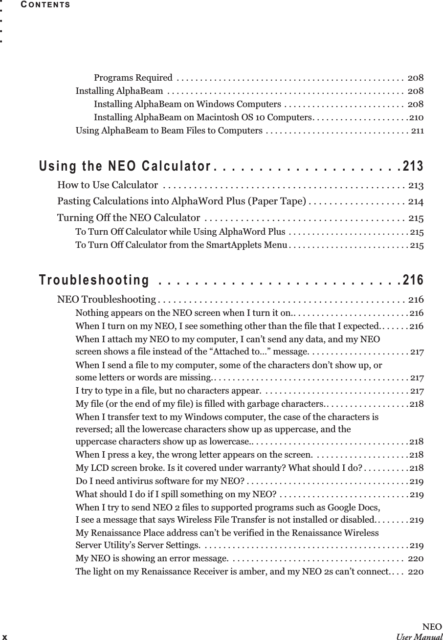xNEOUser ManualCONTENTS. . . . .Programs Required  . . . . . . . . . . . . . . . . . . . . . . . . . . . . . . . . . . . . . . . . . . . . . . . . .  208Installing AlphaBeam  . . . . . . . . . . . . . . . . . . . . . . . . . . . . . . . . . . . . . . . . . . . . . . . . . . .  208Installing AlphaBeam on Windows Computers . . . . . . . . . . . . . . . . . . . . . . . . . .  208Installing AlphaBeam on Macintosh OS 10 Computers. . . . . . . . . . . . . . . . . . . . .210Using AlphaBeam to Beam Files to Computers . . . . . . . . . . . . . . . . . . . . . . . . . . . . . . . 211Using the NEO Calculator . . . . . . . . . . . . . . . . . . . . .213How to Use Calculator  . . . . . . . . . . . . . . . . . . . . . . . . . . . . . . . . . . . . . . . . . . . . . . . 213Pasting Calculations into AlphaWord Plus (Paper Tape) . . . . . . . . . . . . . . . . . . . 214Turning Off the NEO Calculator  . . . . . . . . . . . . . . . . . . . . . . . . . . . . . . . . . . . . . . . 215To Turn Off Calculator while Using AlphaWord Plus  . . . . . . . . . . . . . . . . . . . . . . . . . . 215To Turn Off Calculator from the SmartApplets Menu . . . . . . . . . . . . . . . . . . . . . . . . . . 215Troubleshooting  . . . . . . . . . . . . . . . . . . . . . . . . . . .216NEO Troubleshooting . . . . . . . . . . . . . . . . . . . . . . . . . . . . . . . . . . . . . . . . . . . . . . . . 216Nothing appears on the NEO screen when I turn it on.. . . . . . . . . . . . . . . . . . . . . . . . . 216When I turn on my NEO, I see something other than the file that I expected.. . . . . .216When I attach my NEO to my computer, I can’t send any data, and my NEOscreen shows a file instead of the “Attached to…” message. . . . . . . . . . . . . . . . . . . . . . 217When I send a file to my computer, some of the characters don’t show up, orsome letters or words are missing.. . . . . . . . . . . . . . . . . . . . . . . . . . . . . . . . . . . . . . . . . . 217I try to type in a file, but no characters appear.  . . . . . . . . . . . . . . . . . . . . . . . . . . . . . . . 217My file (or the end of my file) is filled with garbage characters.. . . . . . . . . . . . . . . . . .218When I transfer text to my Windows computer, the case of the characters isreversed; all the lowercase characters show up as uppercase, and theuppercase characters show up as lowercase.. . . . . . . . . . . . . . . . . . . . . . . . . . . . . . . . . .218When I press a key, the wrong letter appears on the screen.  . . . . . . . . . . . . . . . . . . . .218My LCD screen broke. Is it covered under warranty? What should I do? . . . . . . . . . .218Do I need antivirus software for my NEO? . . . . . . . . . . . . . . . . . . . . . . . . . . . . . . . . . . .219What should I do if I spill something on my NEO? . . . . . . . . . . . . . . . . . . . . . . . . . . . . 219When I try to send NEO 2 files to supported programs such as Google Docs,I see a message that says Wireless File Transfer is not installed or disabled.. . . . . . . 219My Renaissance Place address can’t be verified in the Renaissance WirelessServer Utility’s Server Settings.  . . . . . . . . . . . . . . . . . . . . . . . . . . . . . . . . . . . . . . . . . . . .219My NEO is showing an error message.  . . . . . . . . . . . . . . . . . . . . . . . . . . . . . . . . . . . . .  220The light on my Renaissance Receiver is amber, and my NEO 2s can’t connect.. . .  220