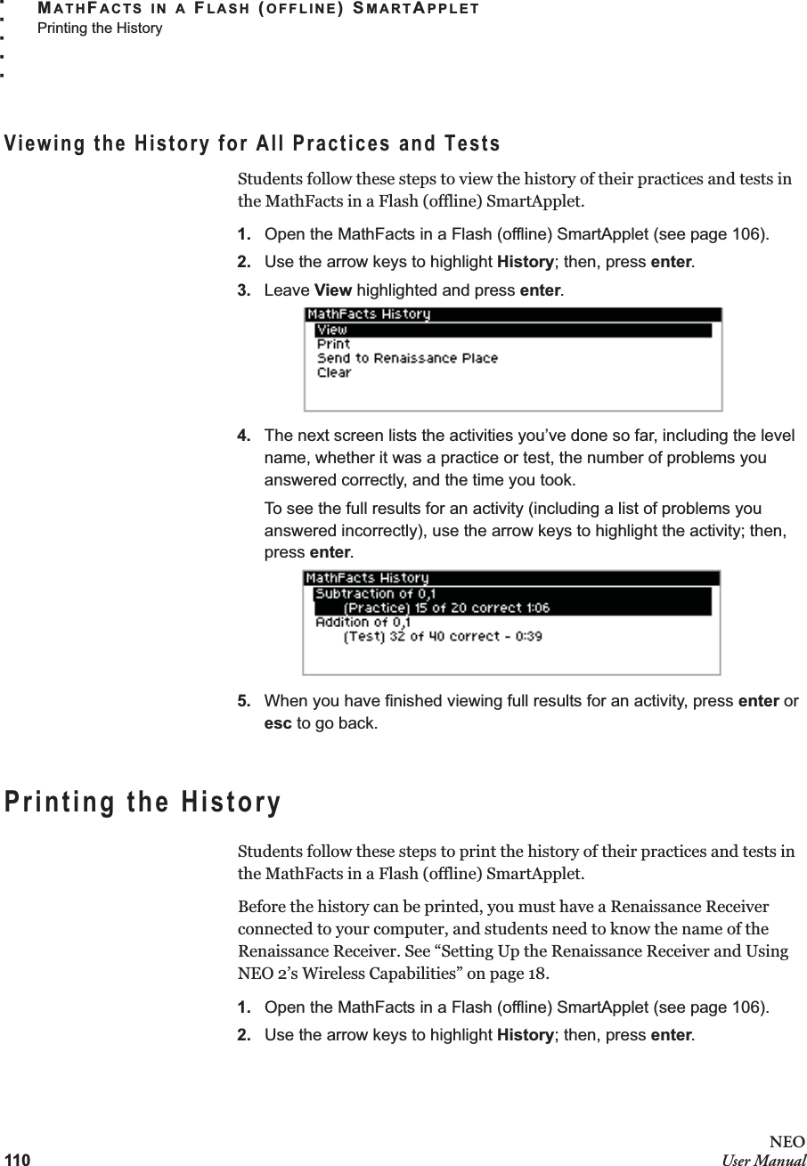 110NEOUser ManualMATHFACTS IN A FLASH (OFFLINE) SMARTAPPLETPrinting the History. . . . .Viewing the History for All Practices and TestsStudents follow these steps to view the history of their practices and tests in the MathFacts in a Flash (offline) SmartApplet.1. Open the MathFacts in a Flash (offline) SmartApplet (see page 106).2. Use the arrow keys to highlight History; then, press enter.3. Leave View highlighted and press enter.4. The next screen lists the activities you’ve done so far, including the level name, whether it was a practice or test, the number of problems you answered correctly, and the time you took.To see the full results for an activity (including a list of problems you answered incorrectly), use the arrow keys to highlight the activity; then, press enter.5. When you have finished viewing full results for an activity, press enter or esc to go back.Printing the HistoryStudents follow these steps to print the history of their practices and tests in the MathFacts in a Flash (offline) SmartApplet.Before the history can be printed, you must have a Renaissance Receiver connected to your computer, and students need to know the name of the Renaissance Receiver. See “Setting Up the Renaissance Receiver and Using NEO 2’s Wireless Capabilities” on page 18.1. Open the MathFacts in a Flash (offline) SmartApplet (see page 106).2. Use the arrow keys to highlight History; then, press enter.