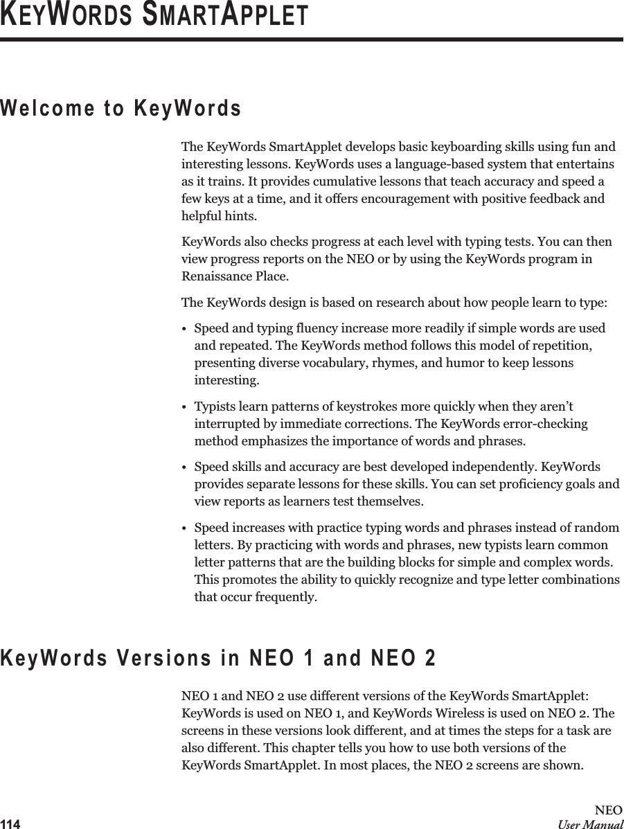 114NEOUser ManualKEYWORDS SMARTAPPLETWelcome to KeyWordsThe KeyWords SmartApplet develops basic keyboarding skills using fun and interesting lessons. KeyWords uses a language-based system that entertains as it trains. It provides cumulative lessons that teach accuracy and speed a few keys at a time, and it offers encouragement with positive feedback and helpful hints. KeyWords also checks progress at each level with typing tests. You can then view progress reports on the NEO or by using the KeyWords program in Renaissance Place.The KeyWords design is based on research about how people learn to type:• Speed and typing fluency increase more readily if simple words are used and repeated. The KeyWords method follows this model of repetition, presenting diverse vocabulary, rhymes, and humor to keep lessons interesting.• Typists learn patterns of keystrokes more quickly when they aren’t interrupted by immediate corrections. The KeyWords error-checking method emphasizes the importance of words and phrases.• Speed skills and accuracy are best developed independently. KeyWords provides separate lessons for these skills. You can set proficiency goals and view reports as learners test themselves.• Speed increases with practice typing words and phrases instead of random letters. By practicing with words and phrases, new typists learn common letter patterns that are the building blocks for simple and complex words. This promotes the ability to quickly recognize and type letter combinations that occur frequently.KeyWords Versions in NEO 1 and NEO 2NEO 1 and NEO 2 use different versions of the KeyWords SmartApplet: KeyWords is used on NEO 1, and KeyWords Wireless is used on NEO 2. The screens in these versions look different, and at times the steps for a task are also different. This chapter tells you how to use both versions of the KeyWords SmartApplet. In most places, the NEO 2 screens are shown.