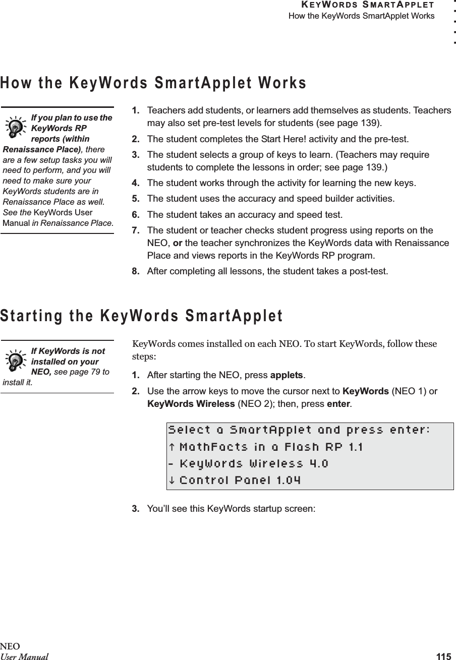 KEYWORDS SMARTAPPLETHow the KeyWords SmartApplet Works115. . . . .NEOUser ManualHow the KeyWords SmartApplet Works1. Teachers add students, or learners add themselves as students. Teachers may also set pre-test levels for students (see page 139).2. The student completes the Start Here! activity and the pre-test.3. The student selects a group of keys to learn. (Teachers may require students to complete the lessons in order; see page 139.)4. The student works through the activity for learning the new keys.5. The student uses the accuracy and speed builder activities.6. The student takes an accuracy and speed test.7. The student or teacher checks student progress using reports on the NEO, or the teacher synchronizes the KeyWords data with Renaissance Place and views reports in the KeyWords RP program.8. After completing all lessons, the student takes a post-test.Starting the KeyWords SmartAppletKeyWords comes installed on each NEO. To start KeyWords, follow these steps:1. After starting the NEO, press applets.2. Use the arrow keys to move the cursor next to KeyWords (NEO 1) or KeyWords Wireless (NEO 2); then, press enter.3. You’ll see this KeyWords startup screen:Select a SmartApplet and press enter:K MathFacts in a Flash RP 1.1- KeyWords Wireless 4.0L Control Panel 1.04If you plan to use the KeyWords RP reports (within Renaissance Place), there are a few setup tasks you will need to perform, and you will need to make sure your KeyWords students are in Renaissance Place as well. See the KeyWords User Manual in Renaissance Place.If KeyWords is not installed on your NEO, see page 79 to install it.