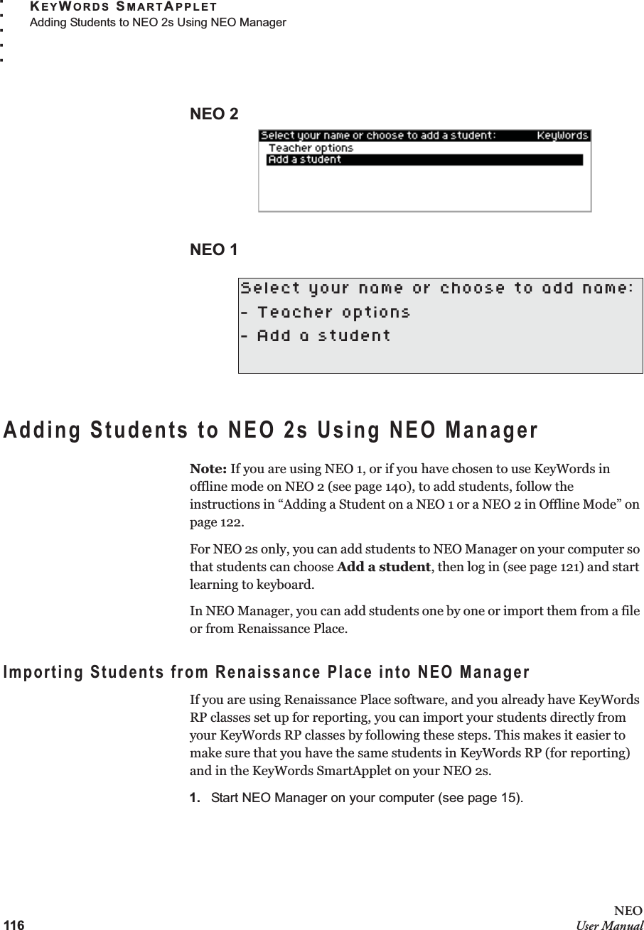 116NEOUser ManualKEYWORDS SMARTAPPLETAdding Students to NEO 2s Using NEO Manager. . . . .NEO 2NEO 1Adding Students to NEO 2s Using NEO ManagerNote: If you are using NEO 1, or if you have chosen to use KeyWords in offline mode on NEO 2 (see page 140), to add students, follow the instructions in “Adding a Student on a NEO 1 or a NEO 2 in Offline Mode” on page 122.For NEO 2s only, you can add students to NEO Manager on your computer so that students can choose Add a student, then log in (see page 121) and start learning to keyboard.In NEO Manager, you can add students one by one or import them from a file or from Renaissance Place.Importing Students from Renaissance Place into NEO ManagerIf you are using Renaissance Place software, and you already have KeyWords RP classes set up for reporting, you can import your students directly from your KeyWords RP classes by following these steps. This makes it easier to make sure that you have the same students in KeyWords RP (for reporting) and in the KeyWords SmartApplet on your NEO 2s.1. Start NEO Manager on your computer (see page 15).Select your name or choose to add name:- Teacher options- Add a student