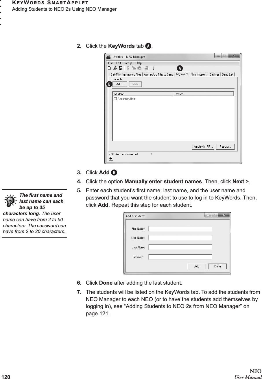 120NEOUser ManualKEYWORDS SMARTAPPLETAdding Students to NEO 2s Using NEO Manager. . . . .2. Click the KeyWords tab A.3. Click Add B.4. Click the option Manually enter student names. Then, click Next &gt;.5. Enter each student’s first name, last name, and the user name and password that you want the student to use to log in to KeyWords. Then, click Add. Repeat this step for each student.6. Click Done after adding the last student.7. The students will be listed on the KeyWords tab. To add the students from NEO Manager to each NEO (or to have the students add themselves by logging in), see “Adding Students to NEO 2s from NEO Manager” on page 121.ABThe first name and last name can each be up to 35 characters long. The user name can have from 2 to 50 characters. The password can have from 2 to 20 characters.