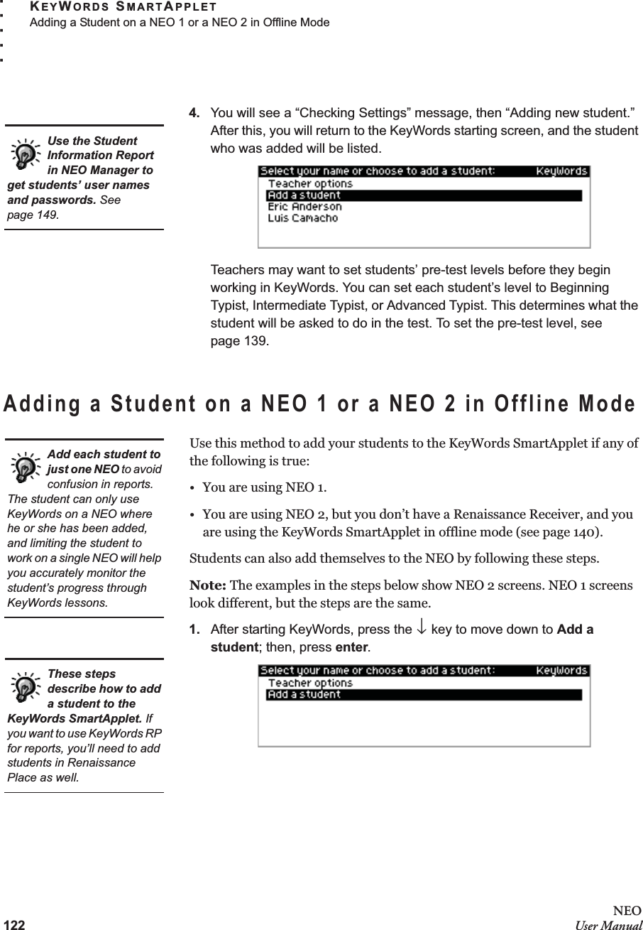 122NEOUser ManualKEYWORDS SMARTAPPLETAdding a Student on a NEO 1 or a NEO 2 in Offline Mode. . . . .4. You will see a “Checking Settings” message, then “Adding new student.” After this, you will return to the KeyWords starting screen, and the student who was added will be listed.Teachers may want to set students’ pre-test levels before they begin working in KeyWords. You can set each student’s level to Beginning Typist, Intermediate Typist, or Advanced Typist. This determines what the student will be asked to do in the test. To set the pre-test level, see page 139.Adding a Student on a NEO 1 or a NEO 2 in Offline ModeUse this method to add your students to the KeyWords SmartApplet if any of the following is true:• You are using NEO 1.• You are using NEO 2, but you don’t have a Renaissance Receiver, and you are using the KeyWords SmartApplet in offline mode (see page 140).Students can also add themselves to the NEO by following these steps.Note: The examples in the steps below show NEO 2 screens. NEO 1 screens look different, but the steps are the same.1. After starting KeyWords, press the ↓ key to move down to Add a student; then, press enter.Use the Student Information Report in NEO Manager to get students’ user names and passwords. See page 149.Add each student to just one NEO to avoid confusion in reports. The student can only use KeyWords on a NEO where he or she has been added, and limiting the student to work on a single NEO will help you accurately monitor the student’s progress through KeyWords lessons.These steps describe how to add a student to the KeyWords SmartApplet. If you want to use KeyWords RP for reports, you’ll need to add students in Renaissance Place as well.