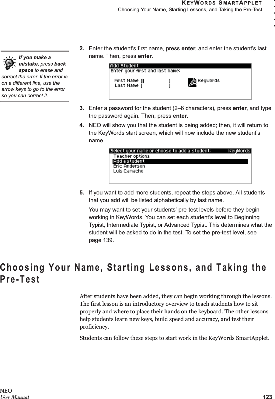 KEYWORDS SMARTAPPLETChoosing Your Name, Starting Lessons, and Taking the Pre-Test123. . . . .NEOUser Manual2. Enter the student’s first name, press enter, and enter the student’s last name. Then, press enter.3. Enter a password for the student (2–6 characters), press enter, and type the password again. Then, press enter.4. NEO will show you that the student is being added; then, it will return to the KeyWords start screen, which will now include the new student’s name.5. If you want to add more students, repeat the steps above. All students that you add will be listed alphabetically by last name.You may want to set your students’ pre-test levels before they begin working in KeyWords. You can set each student’s level to Beginning Typist, Intermediate Typist, or Advanced Typist. This determines what the student will be asked to do in the test. To set the pre-test level, see page 139.Choosing Your Name, Starting Lessons, and Taking the Pre-TestAfter students have been added, they can begin working through the lessons. The first lesson is an introductory overview to teach students how to sit properly and where to place their hands on the keyboard. The other lessons help students learn new keys, build speed and accuracy, and test their proficiency.Students can follow these steps to start work in the KeyWords SmartApplet.If you make a mistake, press back space to erase and correct the error. If the error is on a different line, use the arrow keys to go to the error so you can correct it.