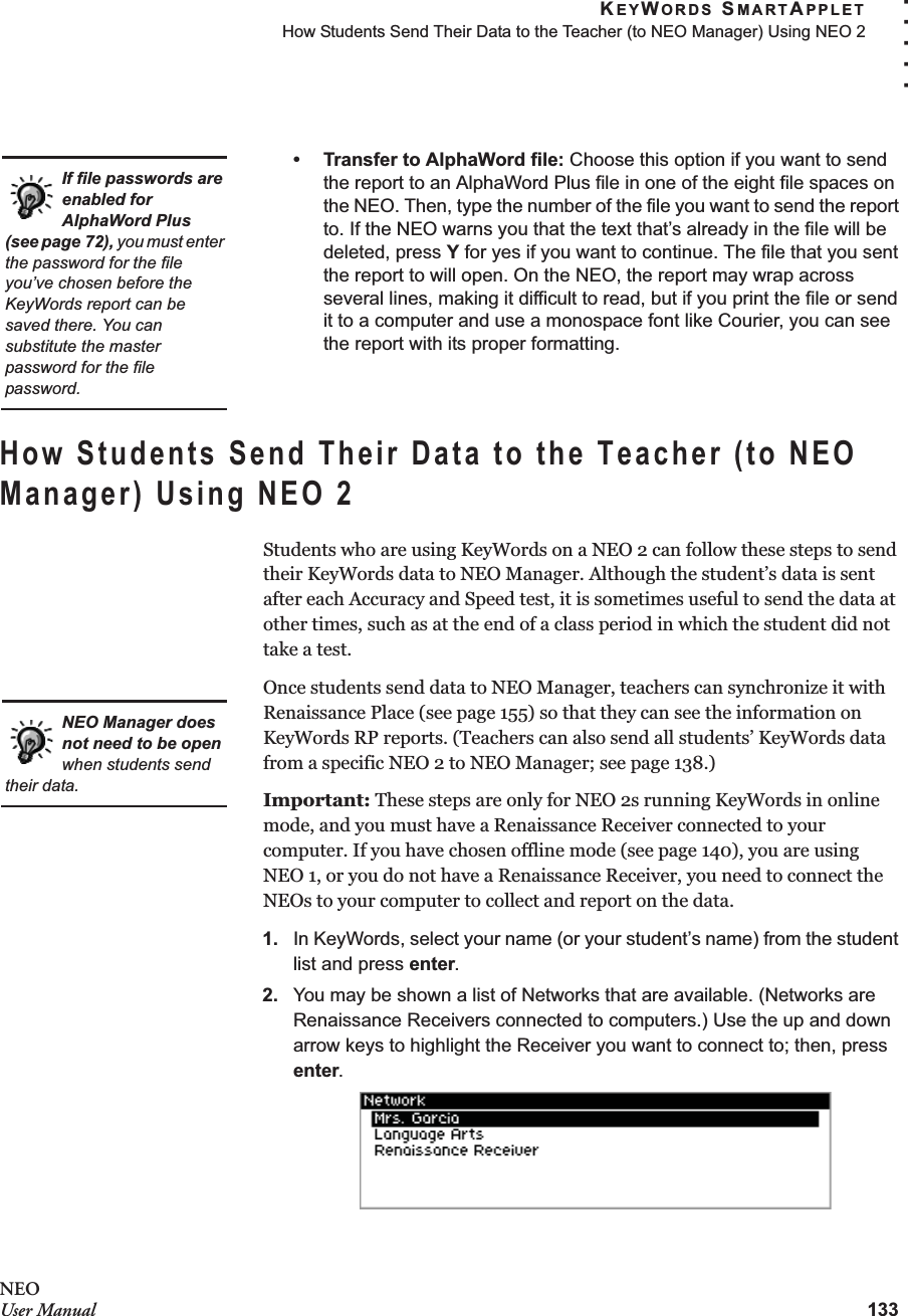 KEYWORDS SMARTAPPLETHow Students Send Their Data to the Teacher (to NEO Manager) Using NEO 2133. . . . .NEOUser Manual• Transfer to AlphaWord file: Choose this option if you want to send the report to an AlphaWord Plus file in one of the eight file spaces on the NEO. Then, type the number of the file you want to send the report to. If the NEO warns you that the text that’s already in the file will be deleted, press Y for yes if you want to continue. The file that you sent the report to will open. On the NEO, the report may wrap across several lines, making it difficult to read, but if you print the file or send it to a computer and use a monospace font like Courier, you can see the report with its proper formatting.How Students Send Their Data to the Teacher (to NEO Manager) Using NEO 2Students who are using KeyWords on a NEO 2 can follow these steps to send their KeyWords data to NEO Manager. Although the student’s data is sent after each Accuracy and Speed test, it is sometimes useful to send the data at other times, such as at the end of a class period in which the student did not take a test.Once students send data to NEO Manager, teachers can synchronize it with Renaissance Place (see page 155) so that they can see the information on KeyWords RP reports. (Teachers can also send all students’ KeyWords data from a specific NEO 2 to NEO Manager; see page 138.)Important: These steps are only for NEO 2s running KeyWords in online mode, and you must have a Renaissance Receiver connected to your computer. If you have chosen offline mode (see page 140), you are usingNEO 1, or you do not have a Renaissance Receiver, you need to connect the NEOs to your computer to collect and report on the data.1. In KeyWords, select your name (or your student’s name) from the student list and press enter.2. You may be shown a list of Networks that are available. (Networks are Renaissance Receivers connected to computers.) Use the up and down arrow keys to highlight the Receiver you want to connect to; then, press enter.If file passwords are enabled for AlphaWord Plus (see page 72), you must enter the password for the file you’ve chosen before the KeyWords report can be saved there. You can substitute the master password for the file password.NEO Manager does not need to be open when students send their data.