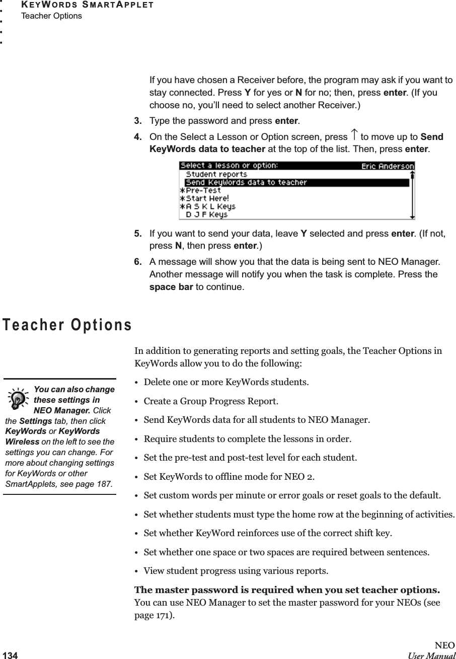 134NEOUser ManualKEYWORDS SMARTAPPLETTeacher Options. . . . .If you have chosen a Receiver before, the program may ask if you want to stay connected. Press Y for yes or N for no; then, press enter. (If you choose no, you’ll need to select another Receiver.)3. Type the password and press enter.4. On the Select a Lesson or Option screen, press ↑ to move up to Send KeyWords data to teacher at the top of the list. Then, press enter.5. If you want to send your data, leave Y selected and press enter. (If not, press N, then press enter.)6. A message will show you that the data is being sent to NEO Manager. Another message will notify you when the task is complete. Press the space bar to continue.Teacher OptionsIn addition to generating reports and setting goals, the Teacher Options in KeyWords allow you to do the following:• Delete one or more KeyWords students.• Create a Group Progress Report.• Send KeyWords data for all students to NEO Manager.• Require students to complete the lessons in order.• Set the pre-test and post-test level for each student.• Set KeyWords to offline mode for NEO 2.• Set custom words per minute or error goals or reset goals to the default.• Set whether students must type the home row at the beginning of activities.• Set whether KeyWord reinforces use of the correct shift key.• Set whether one space or two spaces are required between sentences.• View student progress using various reports.The master password is required when you set teacher options. You can use NEO Manager to set the master password for your NEOs (see page 171).You can also change these settings in NEO Manager. Click the Settings tab, then click KeyWords or KeyWords Wireless on the left to see the settings you can change. For more about changing settings for KeyWords or other SmartApplets, see page 187.