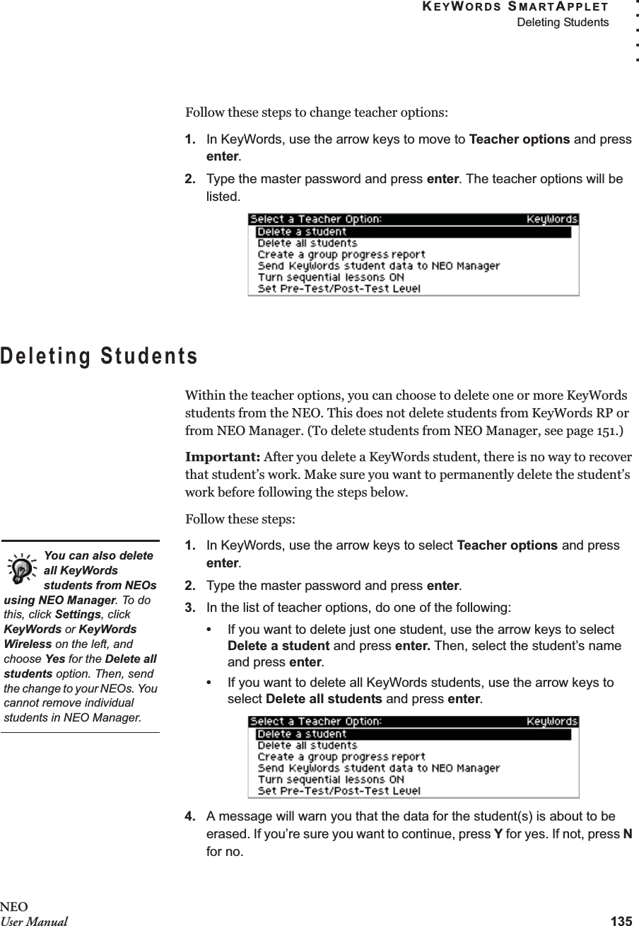 KEYWORDS SMARTAPPLETDeleting Students135. . . . .NEOUser ManualFollow these steps to change teacher options:1. In KeyWords, use the arrow keys to move to Teacher options and press enter.2. Type the master password and press enter. The teacher options will be listed.Deleting StudentsWithin the teacher options, you can choose to delete one or more KeyWords students from the NEO. This does not delete students from KeyWords RP or from NEO Manager. (To delete students from NEO Manager, see page 151.)Important: After you delete a KeyWords student, there is no way to recover that student’s work. Make sure you want to permanently delete the student’s work before following the steps below.Follow these steps:1. In KeyWords, use the arrow keys to select Teacher options and press enter.2. Type the master password and press enter.3. In the list of teacher options, do one of the following:•If you want to delete just one student, use the arrow keys to select Delete a student and press enter. Then, select the student’s name and press enter.•If you want to delete all KeyWords students, use the arrow keys to select Delete all students and press enter.4. A message will warn you that the data for the student(s) is about to be erased. If you’re sure you want to continue, press Y for yes. If not, press N for no.You can also delete all KeyWords students from NEOs using NEO Manager. To do this, click Settings, click KeyWords or KeyWords Wireless on the left, and choose Yes for the Delete all students option. Then, send the change to your NEOs. You cannot remove individual students in NEO Manager.
