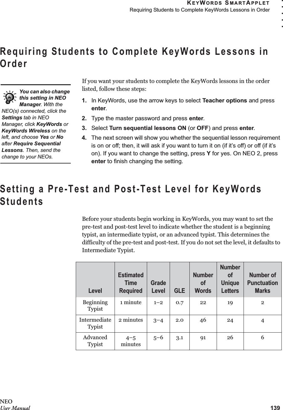 KEYWORDS SMARTAPPLETRequiring Students to Complete KeyWords Lessons in Order139. . . . .NEOUser ManualRequiring Students to Complete KeyWords Lessons in OrderIf you want your students to complete the KeyWords lessons in the order listed, follow these steps:1. In KeyWords, use the arrow keys to select Teacher options and press enter.2. Type the master password and press enter.3. Select Turn sequential lessons ON (or OFF) and press enter.4. The next screen will show you whether the sequential lesson requirement is on or off; then, it will ask if you want to turn it on (if it’s off) or off (if it’s on). If you want to change the setting, press Y for yes. On NEO 2, press enter to finish changing the setting.Setting a Pre-Test and Post-Test Level for KeyWords StudentsBefore your students begin working in KeyWords, you may want to set the pre-test and post-test level to indicate whether the student is a beginning typist, an intermediate typist, or an advanced typist. This determines the difficulty of the pre-test and post-test. If you do not set the level, it defaults to Intermediate Typist.LevelEstimated Time RequiredGrade Level GLENumber of WordsNumber of Unique LettersNumber of Punctuation MarksBeginning Typist1 minute 1–2 0.7 22 19 2Intermediate Typist2 minutes 3–4 2.0 46 24 4Advanced Typist4–5 minutes5–6 3.1 91 26 6You can also change this setting in NEO Manager. With the NEO(s) connected, click the Settings tab in NEO Manager, click KeyWords or KeyWords Wireless on the left, and choose Yes or No after Require Sequential Lessons. Then, send the change to your NEOs.