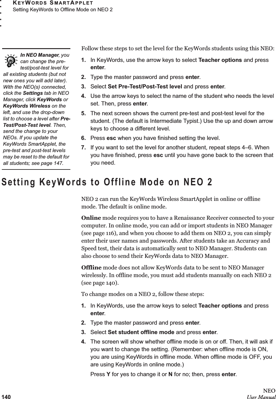 140NEOUser ManualKEYWORDS SMARTAPPLETSetting KeyWords to Offline Mode on NEO 2. . . . .Follow these steps to set the level for the KeyWords students using this NEO:1. In KeyWords, use the arrow keys to select Teacher options and press enter.2. Type the master password and press enter.3. Select Set Pre-Test/Post-Test level and press enter.4. Use the arrow keys to select the name of the student who needs the level set. Then, press enter.5. The next screen shows the current pre-test and post-test level for the student. (The default is Intermediate Typist.) Use the up and down arrow keys to choose a different level.6. Press esc when you have finished setting the level.7. If you want to set the level for another student, repeat steps 4–6. When you have finished, press esc until you have gone back to the screen that you need.Setting KeyWords to Offline Mode on NEO 2NEO 2 can run the KeyWords Wireless SmartApplet in online or offline mode. The default is online mode.Online mode requires you to have a Renaissance Receiver connected to your computer. In online mode, you can add or import students in NEO Manager (see page 116), and when you choose to add them on NEO 2, you can simply enter their user names and passwords. After students take an Accuracy and Speed test, their data is automatically sent to NEO Manager. Students can also choose to send their KeyWords data to NEO Manager.Offline mode does not allow KeyWords data to be sent to NEO Manager wirelessly. In offline mode, you must add students manually on each NEO 2 (see page 140).To change modes on a NEO 2, follow these steps:1. In KeyWords, use the arrow keys to select Teacher options and press enter.2. Type the master password and press enter.3. Select Set student offline mode and press enter.4. The screen will show whether offline mode is on or off. Then, it will ask if you want to change the setting. (Remember: when offline mode is ON, you are using KeyWords in offline mode. When offline mode is OFF, you are using KeyWords in online mode.)Press Y for yes to change it or N for no; then, press enter.In NEO Manager, you can change the pre-test/post-test level for all existing students (but not new ones you will add later). With the NEO(s) connected, click the Settings tab in NEO Manager, click KeyWords or KeyWords Wireless on the left, and use the drop-down list to choose a level after Pre-Test/Post-Test level. Then, send the change to your NEOs. If you update the KeyWords SmartApplet, the pre-test and post-test levels may be reset to the default for all students; see page 147.