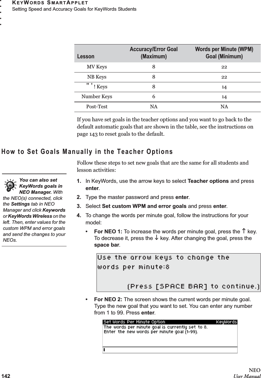 142NEOUser ManualKEYWORDS SMARTAPPLETSetting Speed and Accuracy Goals for KeyWords Students. . . . .If you have set goals in the teacher options and you want to go back to the default automatic goals that are shown in the table, see the instructions on page 143 to reset goals to the default.How to Set Goals Manually in the Teacher OptionsFollow these steps to set new goals that are the same for all students and lesson activities:1. In KeyWords, use the arrow keys to select Teacher options and press enter.2. Type the master password and press enter.3. Select Set custom WPM and error goals and press enter.4. To change the words per minute goal, follow the instructions for your model:•For NEO 1: To increase the words per minute goal, press the K key. To decrease it, press the L key. After changing the goal, press the space bar.•For NEO 2: The screen shows the current words per minute goal. Type the new goal that you want to set. You can enter any number from 1 to 99. Press enter.MV Keys 8 22NB Keys 8 22&quot; &apos; ! Keys 8 14Number Keys 6 14Post-Test NA NAUse the arrow keys to change thewords per minute:8(Press [SPACE BAR] to continue.)LessonAccuracy/Error Goal (Maximum)Words per Minute (WPM) Goal (Minimum)You can also set KeyWords goals in NEO Manager. With the NEO(s) connected, click the Settings tab in NEO Manager and click Keywords or KeyWords Wireless on the left. Then, enter values for the custom WPM and error goals and send the changes to your NEOs.