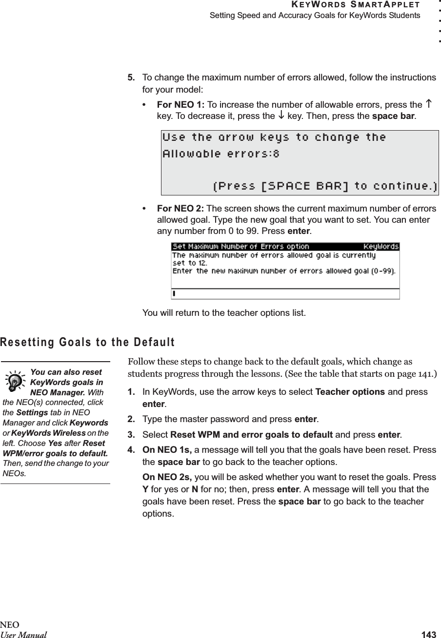 KEYWORDS SMARTAPPLETSetting Speed and Accuracy Goals for KeyWords Students143. . . . .NEOUser Manual5. To change the maximum number of errors allowed, follow the instructions for your model:•For NEO 1: To increase the number of allowable errors, press the K key. To decrease it, press the L key. Then, press the space bar.•For NEO 2: The screen shows the current maximum number of errors allowed goal. Type the new goal that you want to set. You can enter any number from 0 to 99. Press enter.You will return to the teacher options list.Resetting Goals to the DefaultFollow these steps to change back to the default goals, which change as students progress through the lessons. (See the table that starts on page 141.)1. In KeyWords, use the arrow keys to select Teacher options and press enter.2. Type the master password and press enter.3. Select Reset WPM and error goals to default and press enter.4. On NEO 1s, a message will tell you that the goals have been reset. Press the space bar to go back to the teacher options.On NEO 2s, you will be asked whether you want to reset the goals. Press Y for yes or N for no; then, press enter. A message will tell you that the goals have been reset. Press the space bar to go back to the teacher options.Use the arrow keys to change theAllowable errors:8(Press [SPACE BAR] to continue.)You can also reset KeyWords goals in NEO Manager. With the NEO(s) connected, click the Settings tab in NEO Manager and click Keywords or KeyWords Wireless on the left. Choose Yes after Reset WPM/error goals to default. Then, send the change to your NEOs.