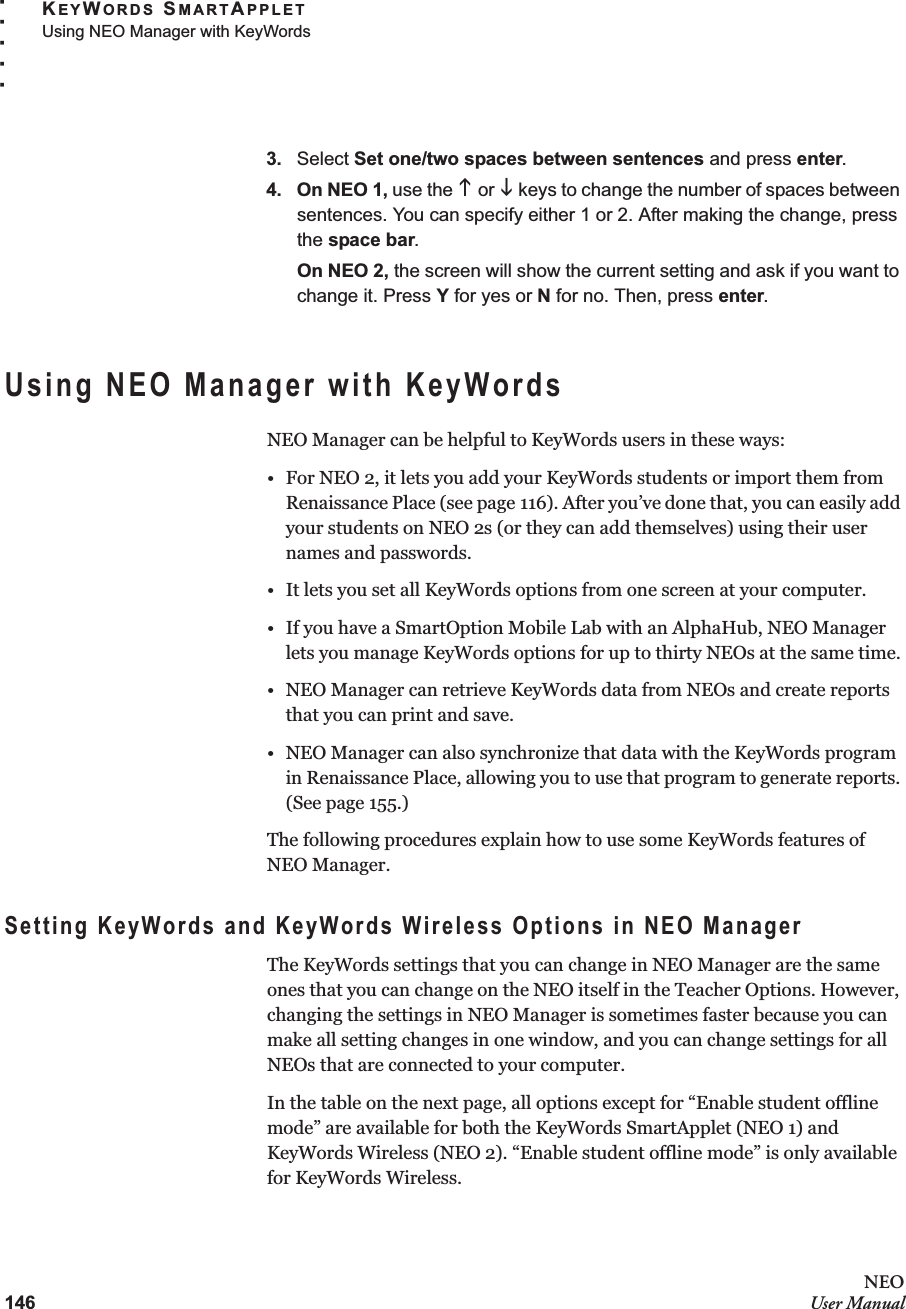 146NEOUser ManualKEYWORDS SMARTAPPLETUsing NEO Manager with KeyWords. . . . .3. Select Set one/two spaces between sentences and press enter.4. On NEO 1, use the K or L keys to change the number of spaces between sentences. You can specify either 1 or 2. After making the change, press the space bar.On NEO 2, the screen will show the current setting and ask if you want to change it. Press Y for yes or N for no. Then, press enter.Using NEO Manager with KeyWordsNEO Manager can be helpful to KeyWords users in these ways:• For NEO 2, it lets you add your KeyWords students or import them from Renaissance Place (see page 116). After you’ve done that, you can easily add your students on NEO 2s (or they can add themselves) using their user names and passwords.• It lets you set all KeyWords options from one screen at your computer.• If you have a SmartOption Mobile Lab with an AlphaHub, NEO Manager lets you manage KeyWords options for up to thirty NEOs at the same time.• NEO Manager can retrieve KeyWords data from NEOs and create reports that you can print and save.• NEO Manager can also synchronize that data with the KeyWords program in Renaissance Place, allowing you to use that program to generate reports. (See page 155.)The following procedures explain how to use some KeyWords features of NEO Manager.Setting KeyWords and KeyWords Wireless Options in NEO ManagerThe KeyWords settings that you can change in NEO Manager are the same ones that you can change on the NEO itself in the Teacher Options. However, changing the settings in NEO Manager is sometimes faster because you can make all setting changes in one window, and you can change settings for all NEOs that are connected to your computer.In the table on the next page, all options except for “Enable student offline mode” are available for both the KeyWords SmartApplet (NEO 1) and KeyWords Wireless (NEO 2). “Enable student offline mode” is only available for KeyWords Wireless.