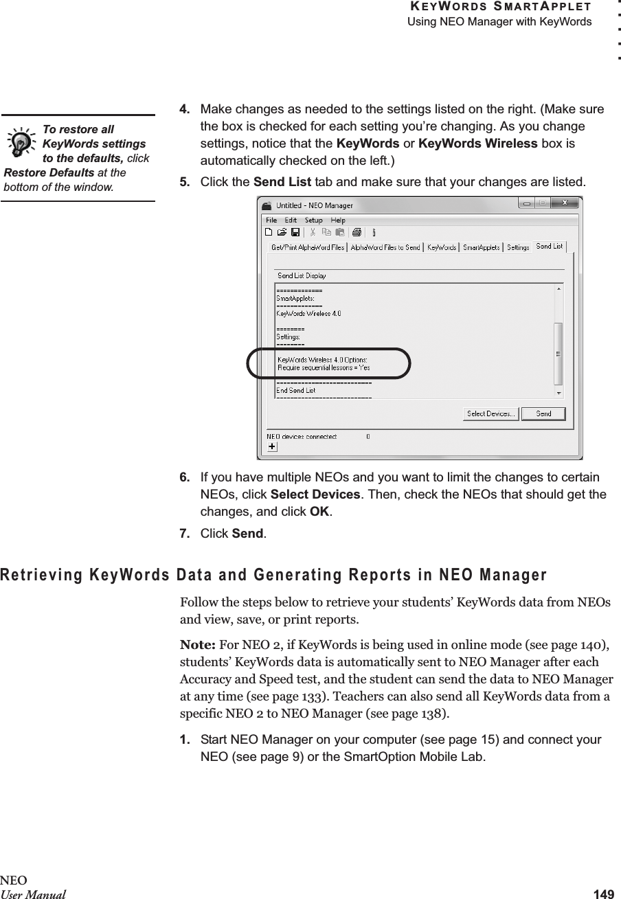 KEYWORDS SMARTAPPLETUsing NEO Manager with KeyWords149. . . . .NEOUser Manual4. Make changes as needed to the settings listed on the right. (Make sure the box is checked for each setting you’re changing. As you change settings, notice that the KeyWords or KeyWords Wireless box is automatically checked on the left.)5. Click the Send List tab and make sure that your changes are listed.6. If you have multiple NEOs and you want to limit the changes to certain NEOs, click Select Devices. Then, check the NEOs that should get the changes, and click OK.7. Click Send.Retrieving KeyWords Data and Generating Reports in NEO ManagerFollow the steps below to retrieve your students’ KeyWords data from NEOs and view, save, or print reports.Note: For NEO 2, if KeyWords is being used in online mode (see page 140), students’ KeyWords data is automatically sent to NEO Manager after each Accuracy and Speed test, and the student can send the data to NEO Manager at any time (see page 133). Teachers can also send all KeyWords data from a specific NEO 2 to NEO Manager (see page 138).1. Start NEO Manager on your computer (see page 15) and connect your NEO (see page 9) or the SmartOption Mobile Lab.To restore all KeyWords settings to the defaults, click Restore Defaults at the bottom of the window.