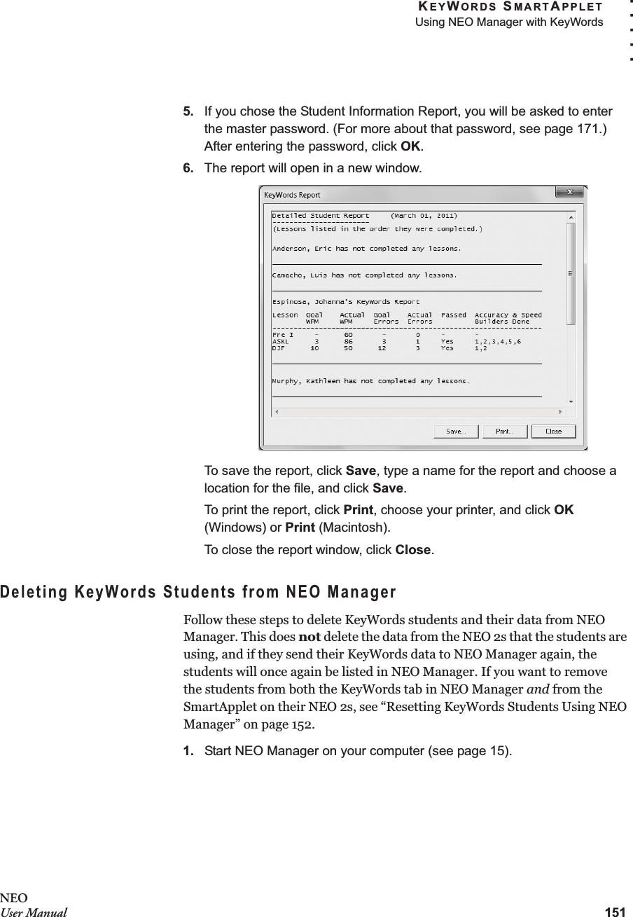 KEYWORDS SMARTAPPLETUsing NEO Manager with KeyWords151. . . . .NEOUser Manual5. If you chose the Student Information Report, you will be asked to enter the master password. (For more about that password, see page 171.) After entering the password, click OK.6. The report will open in a new window.To save the report, click Save, type a name for the report and choose a location for the file, and click Save.To print the report, click Print, choose your printer, and click OK (Windows) or Print (Macintosh).To close the report window, click Close.Deleting KeyWords Students from NEO ManagerFollow these steps to delete KeyWords students and their data from NEO Manager. This does not delete the data from the NEO 2s that the students are using, and if they send their KeyWords data to NEO Manager again, the students will once again be listed in NEO Manager. If you want to removethe students from both the KeyWords tab in NEO Manager and from the SmartApplet on their NEO 2s, see “Resetting KeyWords Students Using NEO Manager” on page 152.1. Start NEO Manager on your computer (see page 15).