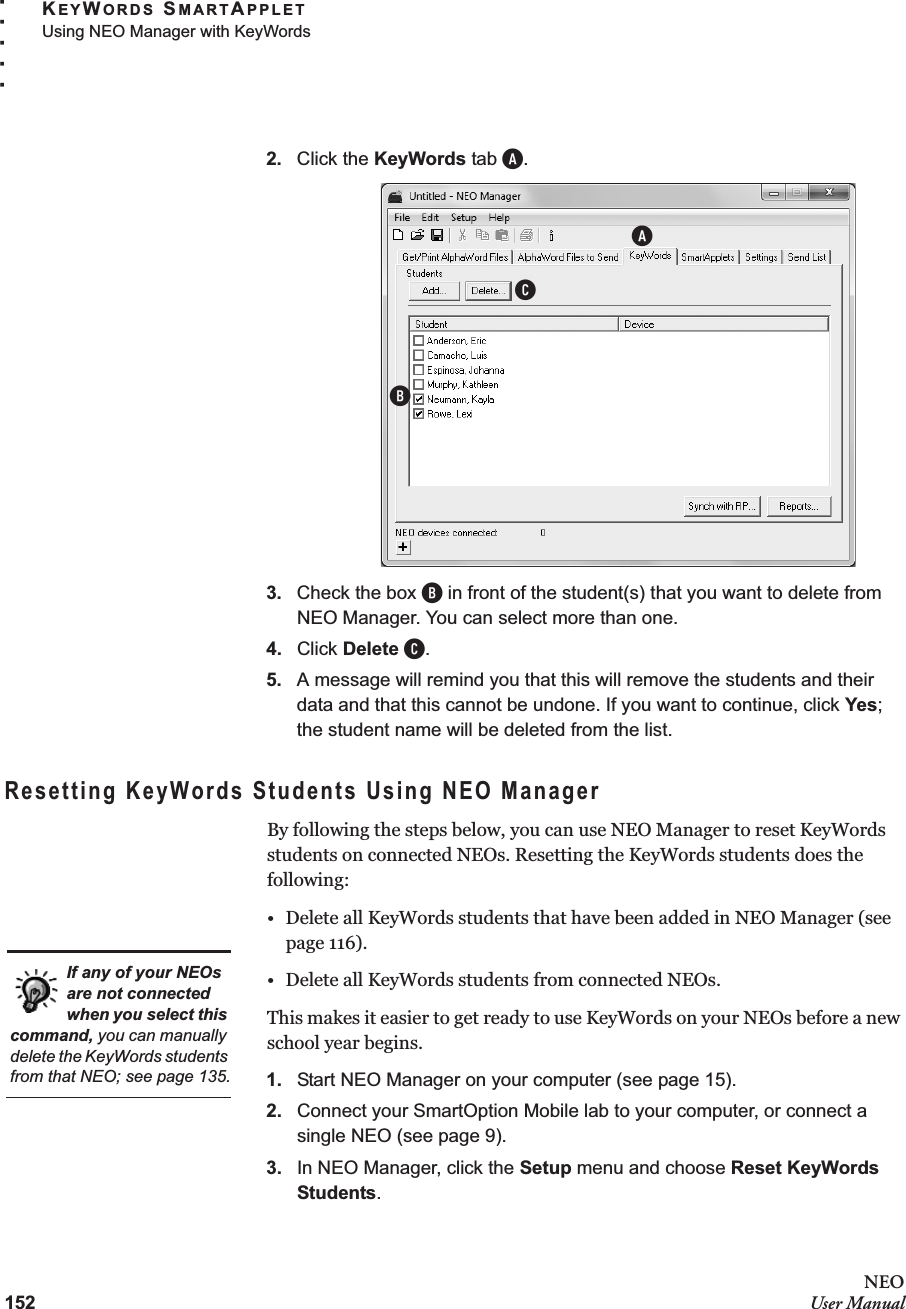 152NEOUser ManualKEYWORDS SMARTAPPLETUsing NEO Manager with KeyWords. . . . .2. Click the KeyWords tab A.3. Check the box B in front of the student(s) that you want to delete from NEO Manager. You can select more than one.4. Click Delete C.5. A message will remind you that this will remove the students and their data and that this cannot be undone. If you want to continue, click Yes; the student name will be deleted from the list.Resetting KeyWords Students Using NEO ManagerBy following the steps below, you can use NEO Manager to reset KeyWords students on connected NEOs. Resetting the KeyWords students does the following:• Delete all KeyWords students that have been added in NEO Manager (see page 116).• Delete all KeyWords students from connected NEOs.This makes it easier to get ready to use KeyWords on your NEOs before a new school year begins.1. Start NEO Manager on your computer (see page 15).2. Connect your SmartOption Mobile lab to your computer, or connect a single NEO (see page 9).3. In NEO Manager, click the Setup menu and choose Reset KeyWords Students.ABCIf any of your NEOs are not connected when you select this command, you can manually delete the KeyWords students from that NEO; see page 135.
