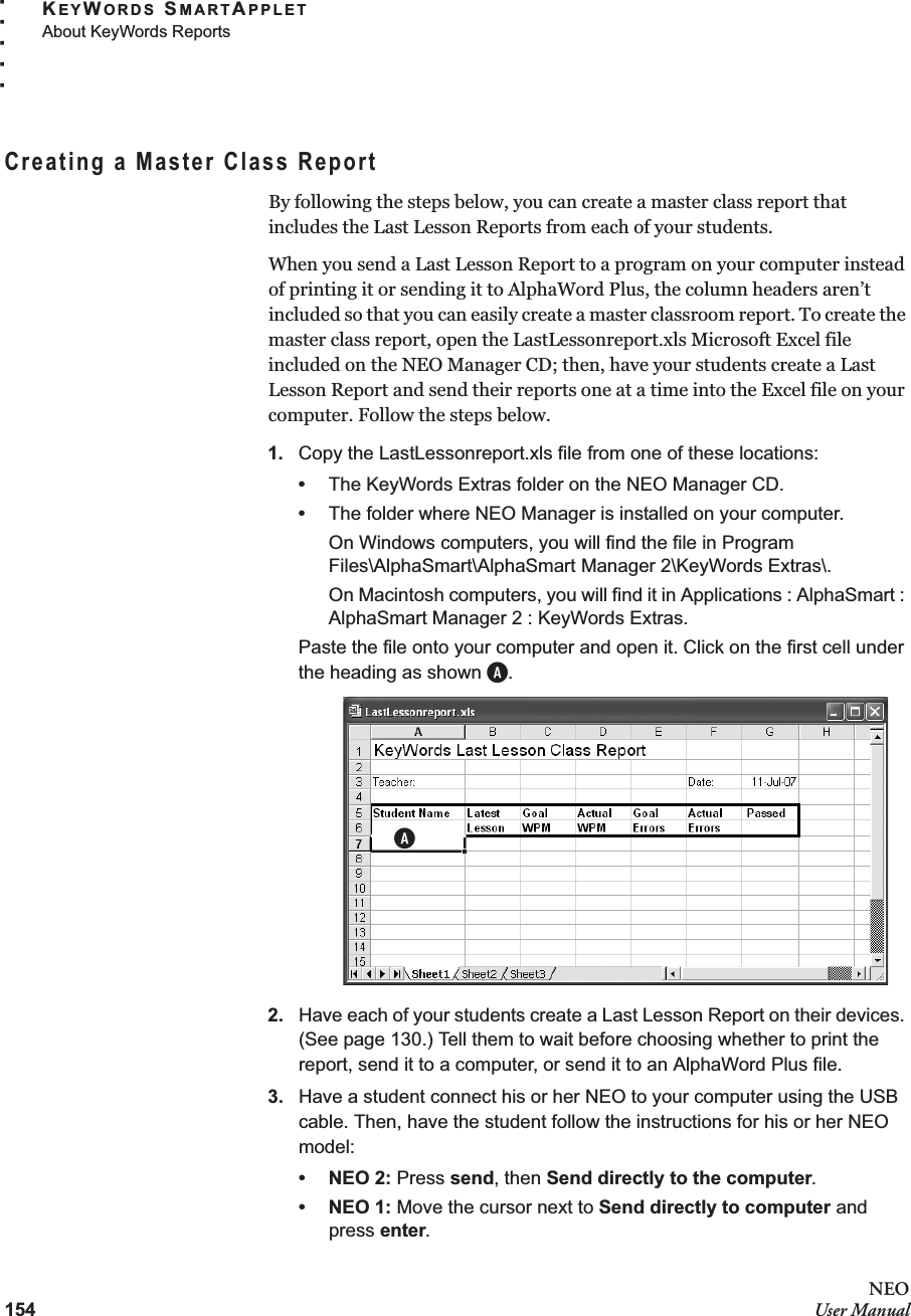 154NEOUser ManualKEYWORDS SMARTAPPLETAbout KeyWords Reports. . . . .Creating a Master Class ReportBy following the steps below, you can create a master class report that includes the Last Lesson Reports from each of your students. When you send a Last Lesson Report to a program on your computer instead of printing it or sending it to AlphaWord Plus, the column headers aren’t included so that you can easily create a master classroom report. To create the master class report, open the LastLessonreport.xls Microsoft Excel file included on the NEO Manager CD; then, have your students create a Last Lesson Report and send their reports one at a time into the Excel file on your computer. Follow the steps below.1. Copy the LastLessonreport.xls file from one of these locations:•The KeyWords Extras folder on the NEO Manager CD.•The folder where NEO Manager is installed on your computer.On Windows computers, you will find the file in Program Files\AlphaSmart\AlphaSmart Manager 2\KeyWords Extras\.On Macintosh computers, you will find it in Applications : AlphaSmart : AlphaSmart Manager 2 : KeyWords Extras.Paste the file onto your computer and open it. Click on the first cell under the heading as shown A.2. Have each of your students create a Last Lesson Report on their devices. (See page 130.) Tell them to wait before choosing whether to print the report, send it to a computer, or send it to an AlphaWord Plus file.3. Have a student connect his or her NEO to your computer using the USB cable. Then, have the student follow the instructions for his or her NEO model:•NEO 2: Press send, then Send directly to the computer.•NEO 1: Move the cursor next to Send directly to computer and press enter.A