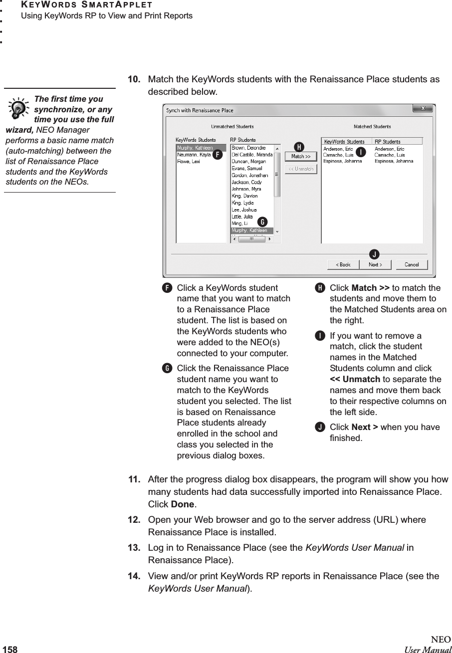 158NEOUser ManualKEYWORDS SMARTAPPLETUsing KeyWords RP to View and Print Reports. . . . .10. Match the KeyWords students with the Renaissance Place students as described below. 11. After the progress dialog box disappears, the program will show you how many students had data successfully imported into Renaissance Place. Click Done. 12. Open your Web browser and go to the server address (URL) where Renaissance Place is installed.13. Log in to Renaissance Place (see the KeyWords User Manual in Renaissance Place).14. View and/or print KeyWords RP reports in Renaissance Place (see the KeyWords User Manual).The first time you synchronize, or any time you use the full wizard, NEO Manager performs a basic name match (auto-matching) between the list of Renaissance Place students and the KeyWords students on the NEOs.FGHIJFClick a KeyWords student name that you want to match to a Renaissance Place student. The list is based on the KeyWords students who were added to the NEO(s) connected to your computer.GClick the Renaissance Place student name you want to match to the KeyWords student you selected. The list is based on Renaissance Place students already enrolled in the school and class you selected in the previous dialog boxes.HClick Match &gt;&gt; to match the students and move them to the Matched Students area on the right.IIf you want to remove a match, click the student names in the Matched Students column and click&lt;&lt; Unmatch to separate the names and move them back to their respective columns on the left side. JClick Next &gt; when you have finished.