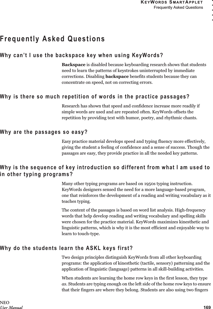 KEYWORDS SMARTAPPLETFrequently Asked Questions169. . . . .NEOUser ManualFrequently Asked QuestionsWhy can’t I use the backspace key when using KeyWords?Backspace is disabled because keyboarding research shows that students need to learn the patterns of keystrokes uninterrupted by immediate corrections. Disabling backspace benefits students because they can concentrate on speed, not on correcting errors.Why is there so much repetition of words in the practice passages?Research has shown that speed and confidence increase more readily if simple words are used and are repeated often. KeyWords offsets the repetition by providing text with humor, poetry, and rhythmic chants.Why are the passages so easy?Easy practice material develops speed and typing fluency more effectively, giving the student a feeling of confidence and a sense of success. Though the passages are easy, they provide practice in all the needed key patterns.Why is the sequence of key introduction so different from what I am used to in other typing programs?Many other typing programs are based on 1950s typing instruction. KeyWords designers sensed the need for a more language-based program, one that reinforces the development of a reading and writing vocabulary as it teaches typing.The content of the passages is based on word list analysis. High-frequency words that help develop reading and writing vocabulary and spelling skills were chosen for the practice material. KeyWords maximizes kinesthetic and linguistic patterns, which is why it is the most efficient and enjoyable way to learn to touch-type.Why do the students learn the ASKL keys first?Two design principles distinguish KeyWords from all other keyboarding programs: the application of kinesthetic (tactile, sensory) patterning and the application of linguistic (language) patterns in all skill-building activities. When students are learning the home row keys in the first lesson, they type as. Students are typing enough on the left side of the home row keys to ensure that their fingers are where they belong. Students are also using two fingers 