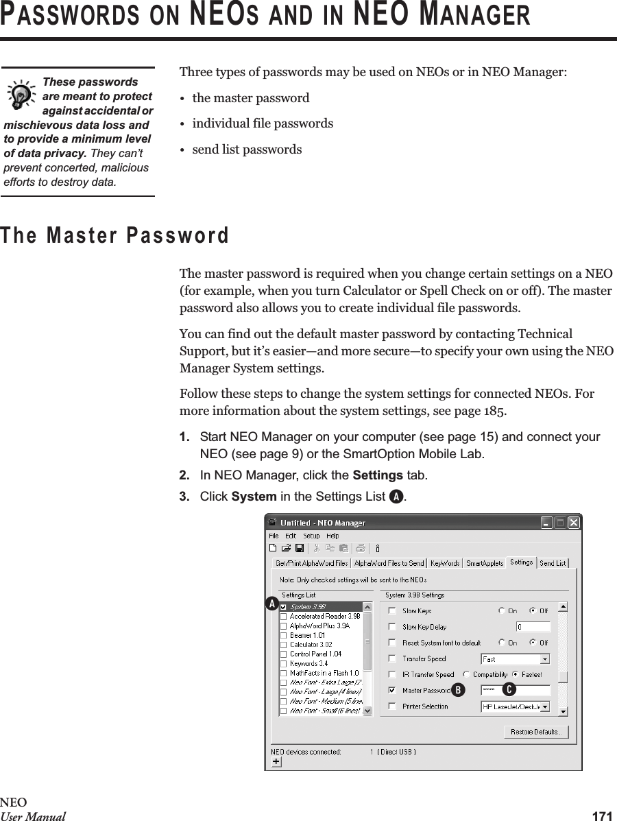 171NEOUser ManualPASSWORDS ON NEOS AND IN NEO MANAGERThree types of passwords may be used on NEOs or in NEO Manager:•the master password• individual file passwords• send list passwordsThe Master PasswordThe master password is required when you change certain settings on a NEO (for example, when you turn Calculator or Spell Check on or off). The master password also allows you to create individual file passwords.You can find out the default master password by contacting Technical Support, but it’s easier—and more secure—to specify your own using the NEO Manager System settings.Follow these steps to change the system settings for connected NEOs. For more information about the system settings, see page 185.1. Start NEO Manager on your computer (see page 15) and connect your NEO (see page 9) or the SmartOption Mobile Lab.2. In NEO Manager, click the Settings tab.3. Click System in the Settings List A.These passwords are meant to protect against accidental or mischievous data loss and to provide a minimum level of data privacy. They can’t prevent concerted, malicious efforts to destroy data.BAC