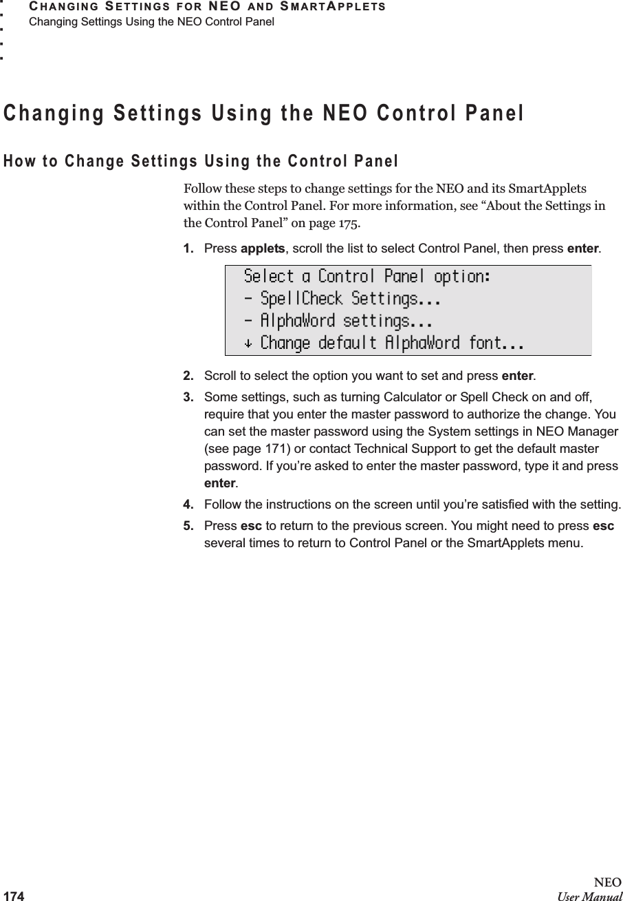 174NEOUser ManualCHANGING SETTINGS FOR NEO AND SMARTAPPLETSChanging Settings Using the NEO Control Panel. . . . .Changing Settings Using the NEO Control PanelHow to Change Settings Using the Control PanelFollow these steps to change settings for the NEO and its SmartApplets within the Control Panel. For more information, see “About the Settings in the Control Panel” on page 175.1. Press applets, scroll the list to select Control Panel, then press enter.2. Scroll to select the option you want to set and press enter.3. Some settings, such as turning Calculator or Spell Check on and off, require that you enter the master password to authorize the change. You can set the master password using the System settings in NEO Manager (see page 171) or contact Technical Support to get the default master password. If you’re asked to enter the master password, type it and press enter.4. Follow the instructions on the screen until you’re satisfied with the setting.5. Press esc to return to the previous screen. You might need to press esc several times to return to Control Panel or the SmartApplets menu.