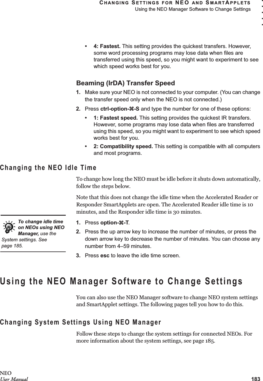 CHANGING SETTINGS FOR NEO AND SMARTAPPLETSUsing the NEO Manager Software to Change Settings183. . . . .NEOUser Manual• 4: Fastest. This setting provides the quickest transfers. However, some word processing programs may lose data when files are transferred using this speed, so you might want to experiment to see which speed works best for you.Beaming (IrDA) Transfer Speed1. Make sure your NEO is not connected to your computer. (You can change the transfer speed only when the NEO is not connected.)2. Press ctrl-option-a-S and type the number for one of these options:• 1: Fastest speed. This setting provides the quickest IR transfers. However, some programs may lose data when files are transferred using this speed, so you might want to experiment to see which speed works best for you.• 2: Compatibility speed. This setting is compatible with all computers and most programs. Changing the NEO Idle TimeTo change how long the NEO must be idle before it shuts down automatically, follow the steps below.Note that this does not change the idle time when the Accelerated Reader or Responder SmartApplets are open. The Accelerated Reader idle time is 10 minutes, and the Responder idle time is 30 minutes.1. Press option-a-T.2. Press the up arrow key to increase the number of minutes, or press the down arrow key to decrease the number of minutes. You can choose any number from 4–59 minutes.3. Press esc to leave the idle time screen.Using the NEO Manager Software to Change SettingsYou can also use the NEO Manager software to change NEO system settings and SmartApplet settings. The following pages tell you how to do this.Changing System Settings Using NEO ManagerFollow these steps to change the system settings for connected NEOs. For more information about the system settings, see page 185.To change idle time on NEOs using NEO Manager, use the System settings. See page 185.